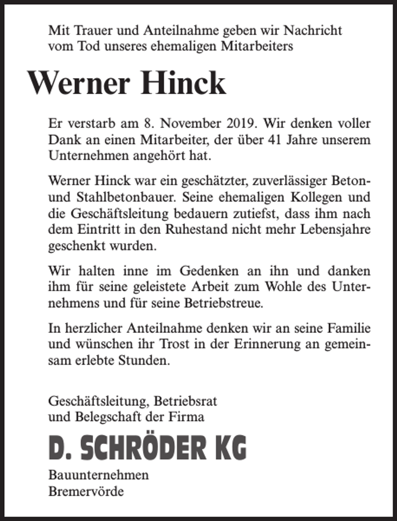 <p>Mit Trauer und Anteilnahme geben wir Nachricht<br />vom Tod unseres ehemaligen Mitarbeiters</p><p>Werner Hinck<br />Er verstarb am 8. November 2019. Wir denken voller<br />Dank an einen Mitarbeiter, der über 41 Jahre unserem<br />Unternehmen angehört hat.<br />Werner Hinck war ein geschätzter, zuverlässiger Betonund Stahlbetonbauer. Seine ehemaligen Kollegen und<br />die Geschäftsleitung bedauern zutiefst, dass ihm nach<br />dem Eintritt in den Ruhestand nicht mehr Lebensjahre<br />geschenkt wurden.<br />Wir halten inne im Gedenken an ihn und danken<br />ihm für seine geleistete Arbeit zum Wohle des Unter­<br />nehmens und für seine Betriebstreue.<br />In herzlicher Anteilnahme denken wir an seine Familie<br />und wünschen ihr Trost in der Erinnerung an gemeinsam erlebte Stunden.<br />Geschäftsleitung, Betriebsrat<br />und Belegschaft der Firma</p><p>D. SCHRÖDER KG<br />Bauunternehmen<br />Bremervörde</p>