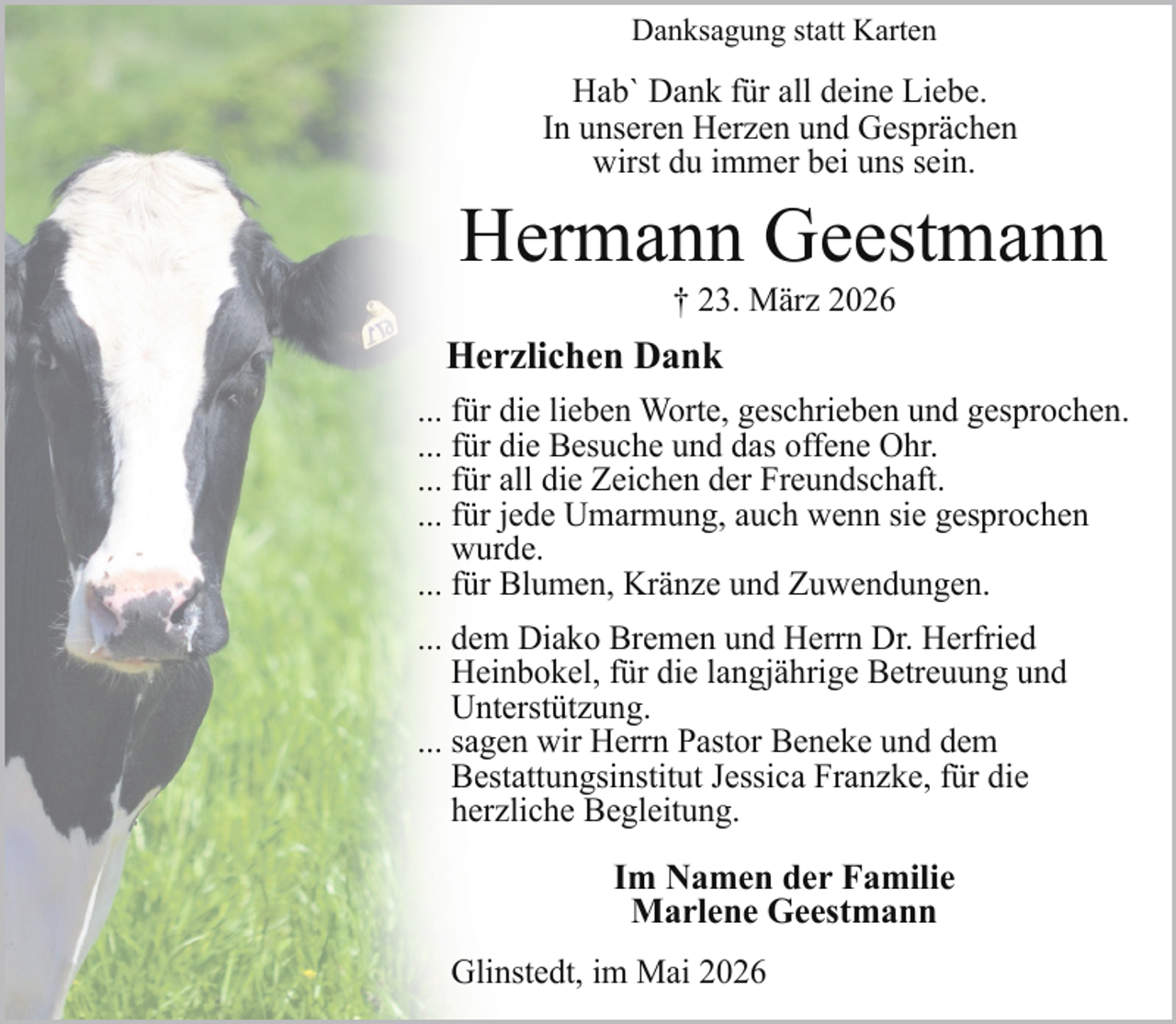 <p>Danksagung statt Karten</p><p>Hab` Dank für all deine Liebe.<br />In unseren Herzen und Gesprächen<br />wirst du immer bei uns sein.</p><p>Hermann Geestmann<br />† 23. März 2026</p><p>Herzlichen Dank<br />... für die lieben Worte, geschrieben und gesprochen.<br />... für die Besuche und das offene Ohr.<br />... für all die Zeichen der Freundschaft.<br />... für jede Umarmung, auch wenn sie gesprochen<br />wurde.<br />... für Blumen, Kränze und Zuwendungen.<br />... dem Diako Bremen und Herrn Dr. Herfried<br />Heinbokel, für die langjährige Betreuung und<br />Unterstützung.<br />... sagen wir Herrn Pastor Beneke und dem<br />Bestattungsinstitut Jessica Franzke, für die<br />herzliche Begleitung.</p><p>Im Namen der Familie<br />Marlene Geestmann<br />Glinstedt, im Mai 2026</p>