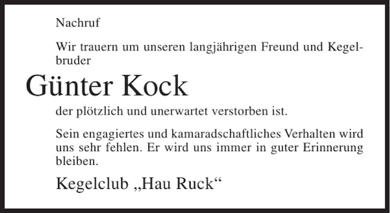 <p>Nachruf<br />Wir trauern um unseren langjährigen Freund und Kegelbruder</p><p>Günter Kock<br />der plötzlich und unerwartet verstorben ist.<br />Sein engagiertes und kamaradschaftliches Verhalten wird<br />uns sehr fehlen. Er wird uns immer in guter Erinnerung<br />bleiben.</p><p>Kegelclub „Hau Ruck“</p>