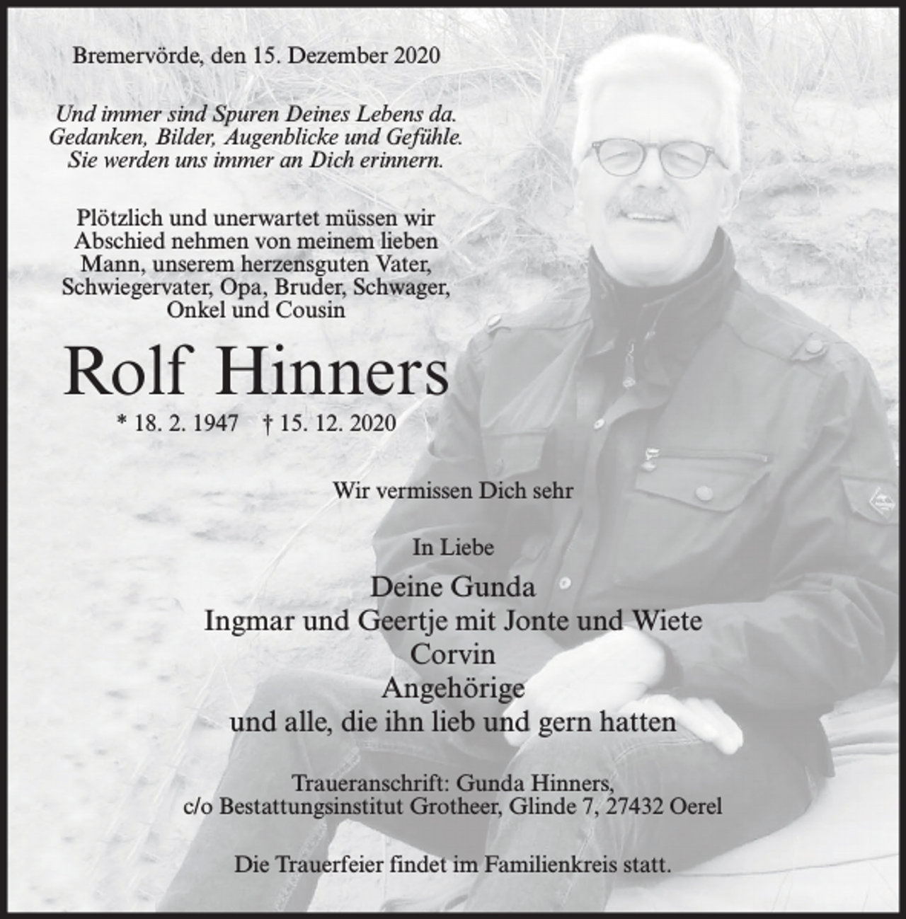 <p>Bremervörde, den 15. Dezember 2020<br />Und immer sind Spuren Deines Lebens da.<br />Gedanken, Bilder, Augenblicke und Gefühle.<br />Sie werden uns immer an Dich erinnern.<br />Plötzlich und unerwartet müssen wir<br />Abschied nehmen von meinem lieben<br />Mann, unserem herzensguten Vater,<br />Schwiegervater, Opa, Bruder, Schwager,<br />Onkel und Cousin</p><p>Rolf Hinners<br />* 18. 2. 1947</p><p>† 15. 12. 2020</p><p>Wir vermissen Dich sehr<br />In Liebe</p><p>Deine Gunda<br />Ingmar und Geertje mit Jonte und Wiete<br />Corvin<br />Angehörige<br />und alle, die ihn lieb und gern hatten<br />Traueranschrift: Gunda Hinners,<br />c/o Bestattungsinstitut Grotheer, Glinde 7, 27432 Oerel<br />Die Trauerfeier findet im Familienkreis statt.</p>