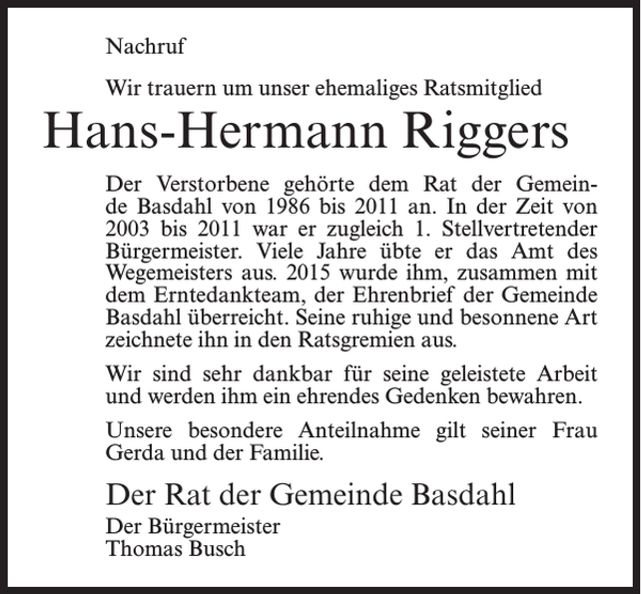 <p>Nachruf<br />Wir trauern um unser ehemaliges Ratsmitglied</p><p>Hans-Hermann Riggers<br />Der Verstorbene gehörte dem Rat der Gemeinde Basdahl von 1986 bis 2011 an. In der Zeit von<br />2003 bis 2011 war er zugleich 1. Stellvertretender<br />Bürgermeister. Viele Jahre übte er das Amt des<br />Wegemeisters aus. 2015 wurde ihm, zusammen mit<br />dem Erntedankteam, der Ehrenbrief der Gemeinde<br />Basdahl überreicht. Seine ruhige und besonnene Art<br />zeichnete ihn in den Ratsgremien aus.<br />Wir sind sehr dankbar für seine geleistete Arbeit<br />und werden ihm ein ehrendes Gedenken bewahren.<br />Unsere besondere Anteilnahme gilt seiner Frau<br />Gerda und der Familie.</p><p>Der Rat der Gemeinde Basdahl<br />Der Bürgermeister<br />Thomas Busch</p>