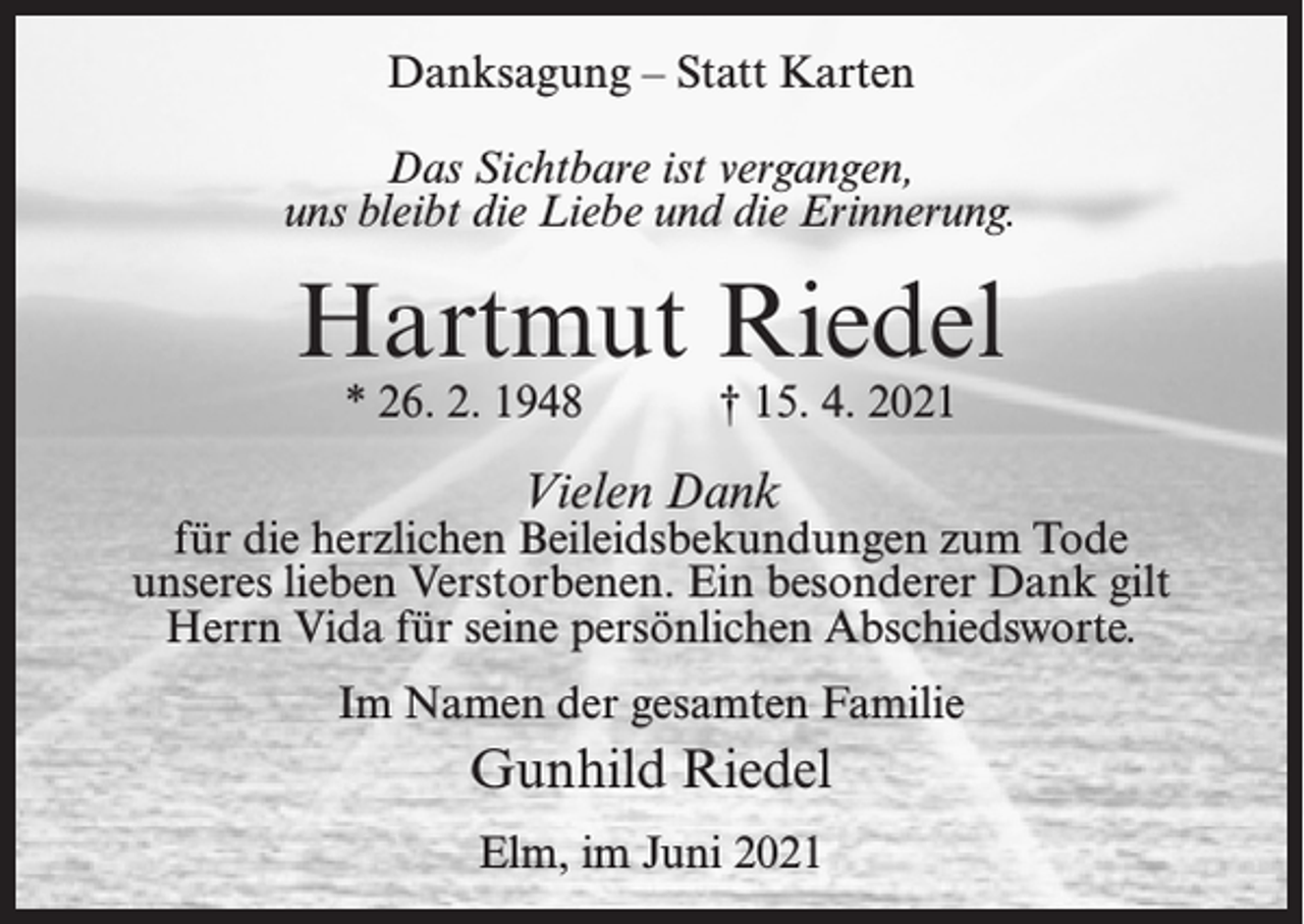 <p>Danksagung – Statt Karten<br />Das Sichtbare ist vergangen,<br />uns bleibt die Liebe und die Erinnerung.</p><p>Hartmut Riedel<br />* 26. 2. 1948 † 15. 4. 2021</p><p>Vielen Dank</p><p>für die herzlichen Beileidsbekundungen zum Tode<br />unseres lieben Verstorbenen. Ein besonderer Dank gilt<br />Herrn Vida für seine persönlichen Abschiedsworte.<br />Im Namen der gesamten Familie</p><p>Gunhild Riedel<br />Elm, im Juni 2021</p>