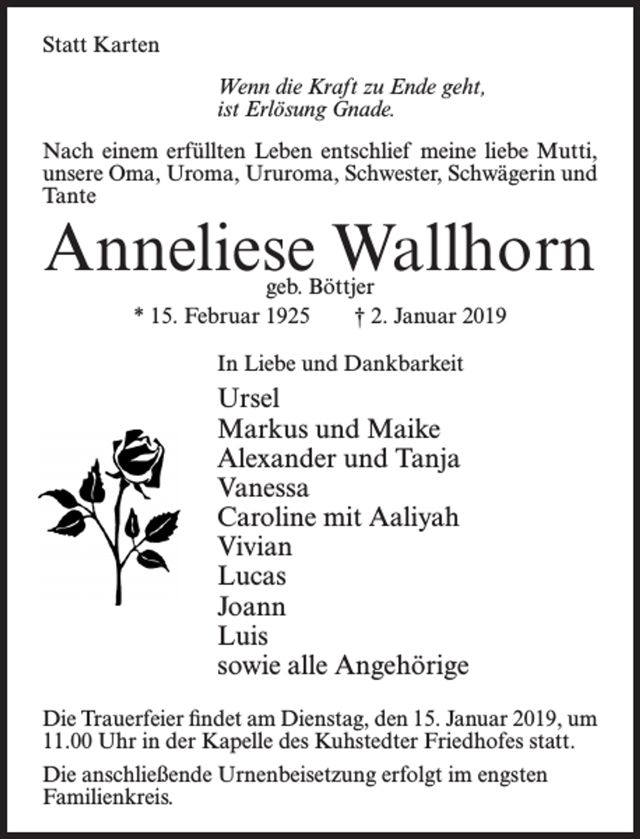 <p>Statt Karten<br />Wenn die Kraft zu Ende geht,<br />ist Erlösung Gnade.<br />Nach einem erfüllten Leben entschlief meine liebe Mutti,<br />unsere Oma, Uroma, Ururoma, Schwester, Schwägerin und<br />Tante</p><p>Anneliese Wallhorn<br />geb. Böttjer<br />* 15. Februar 1925<br />† 2. Januar 2019<br />In Liebe und Dankbarkeit</p><p>Ursel<br />Markus und Maike<br />Alexander und Tanja<br />Vanessa<br />Caroline mit Aaliyah<br />Vivian<br />Lucas<br />Joann<br />Luis<br />sowie alle Angehörige<br />Die Trauerfeier findet am Dienstag, den 15. Januar 2019, um<br />11.00 Uhr in der Kapelle des Kuhstedter Friedhofes statt.<br />Die anschließende Urnenbeisetzung erfolgt im engsten<br />Familienkreis.</p>