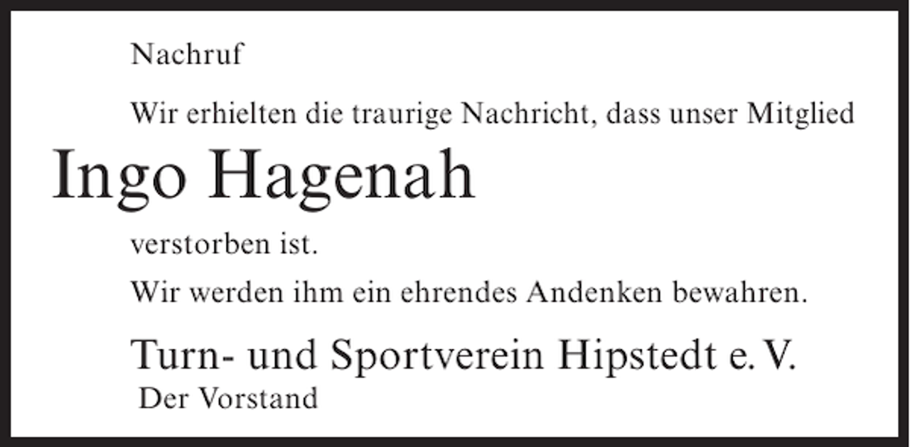 <p>Nachruf<br />Wir erhielten die traurige Nachricht, dass unser Mitglied</p>
<p>Ingo Hagenah<br />verstorben ist.<br />Wir werden ihm ein ehrendes Andenken bewahren.</p>
<p>Turn- und Sportverein Hipstedt e.V.<br />Der Vorstand</p>