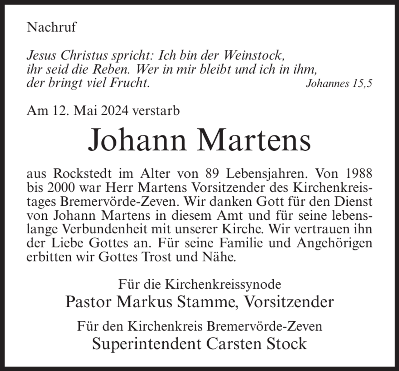 <p>Nachruf<br />Jesus Christus spricht: Ich bin der Weinstock,<br />ihr seid die Reben. Wer in mir bleibt und ich in ihm,<br />der bringt viel Frucht.<br />Johannes 15,5<br />Am 12. Mai 2024 verstarb</p><p>Johann Martens<br />aus Rockstedt im Alter von 89 Lebensjahren. Von 1988<br />bis 2000 war Herr Martens Vorsitzender des Kirchenkreistages Bremervörde-Zeven. Wir danken Gott für den Dienst<br />von Johann Martens in diesem Amt und für seine lebenslange Verbundenheit mit unserer Kirche. Wir vertrauen ihn<br />der Liebe Gottes an. Für seine Familie und Angehörigen<br />erbitten wir Gottes Trost und Nähe.<br />Für die Kirchenkreissynode</p><p>Pastor Markus Stamme, Vorsitzender<br />Für den Kirchenkreis Bremervörde-Zeven</p><p>Superintendent Carsten Stock</p>