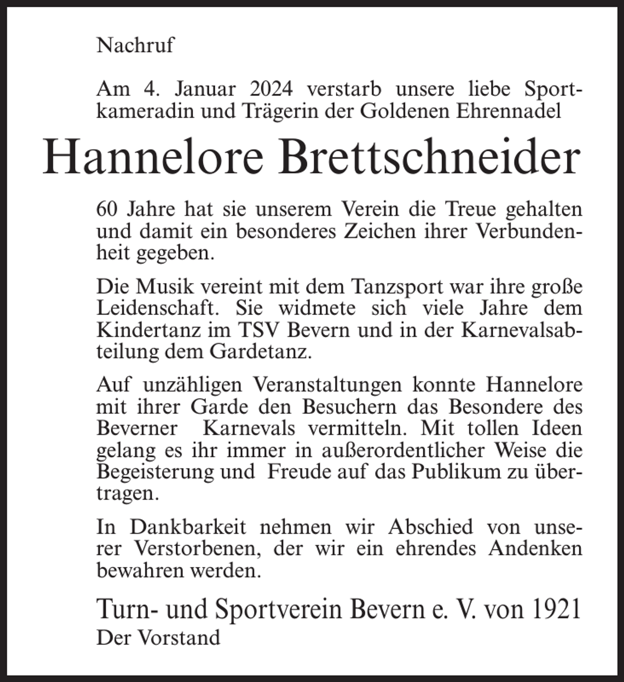 <p>Nachruf<br />Am 4. Januar 2024 verstarb unsere liebe Sport­<br />kameradin und Trägerin der Goldenen Ehrennadel</p><p>Hannelore Brettschneider<br />60 Jahre hat sie unserem Verein die Treue gehalten<br />und damit ein besonderes Zeichen ihrer Verbunden­<br />heit gegeben.<br />Die Musik vereint mit dem Tanzsport war ihre große<br />Leidenschaft. Sie widmete sich viele Jahre dem<br />Kindertanz im TSV Bevern und in der Karnevalsab­<br />teilung dem Gardetanz.<br />Auf unzähligen Veranstaltungen konnte Hannelore<br />mit ihrer Garde den Besuchern das Besondere des<br />Beverner Karnevals vermitteln. Mit tollen Ideen<br />gelang es ihr immer in außerordentlicher Weise die<br />Begeisterung und Freude auf das Publikum zu über­<br />tragen.<br />In Dankbarkeit nehmen wir Abschied von unse­<br />rer Verstorbenen, der wir ein ehrendes Andenken<br />bewahren werden.</p><p>Turn- und Sportverein Bevern e. V. von 1921<br />Der Vorstand</p>