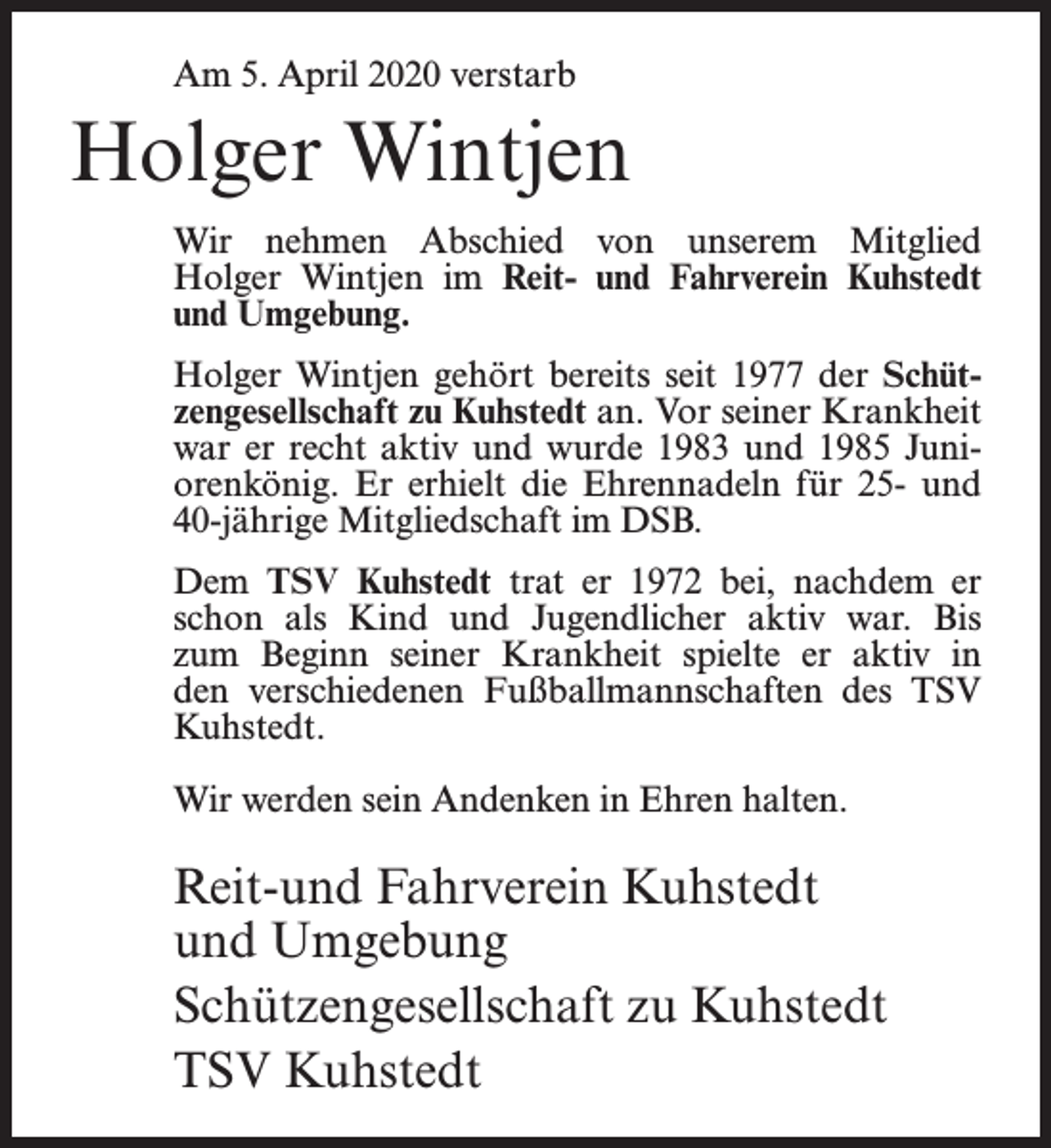 <p>Am 5. April 2020 verstarb</p><p>Holger Wintjen<br />Wir nehmen Abschied von unserem Mitglied<br />Holger Wintjen im Reit- und Fahrverein Kuhstedt<br />und Umgebung.<br />Holger Wintjen gehört bereits seit 1977 der Schützengesellschaft zu Kuhstedt an. Vor seiner Krankheit<br />war er recht aktiv und wurde 1983 und 1985 Juniorenkönig. Er erhielt die Ehrennadeln für 25- und<br />40-jährige Mitgliedschaft im DSB.<br />Dem TSV Kuhstedt trat er 1972 bei, nachdem er<br />schon als Kind und Jugendlicher aktiv war. Bis<br />zum Beginn seiner Krankheit spielte er aktiv in<br />den verschiedenen Fußballmannschaften des TSV<br />Kuhstedt.<br />Wir werden sein Andenken in Ehren halten.</p><p>Reit-und Fahrverein Kuhstedt<br />und Umgebung<br />Schützengesellschaft zu Kuhstedt<br />TSV Kuhstedt</p>