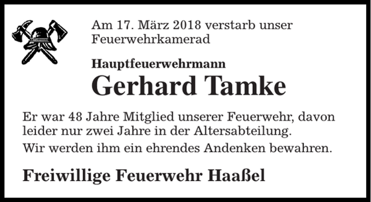 <p>Am 17. März 2018 verstarb unser<br />Feuerwehrkamerad<br />Hauptfeuerwehrmann</p><p>Gerhard Tamke</p><p>Er war 48 Jahre Mitglied unserer Feuerwehr, davon<br />leider nur zwei Jahre in der Altersabteilung.<br />Wir werden ihm ein ehrendes Andenken bewahren.</p><p>Freiwillige Feuerwehr Haaßel</p>
