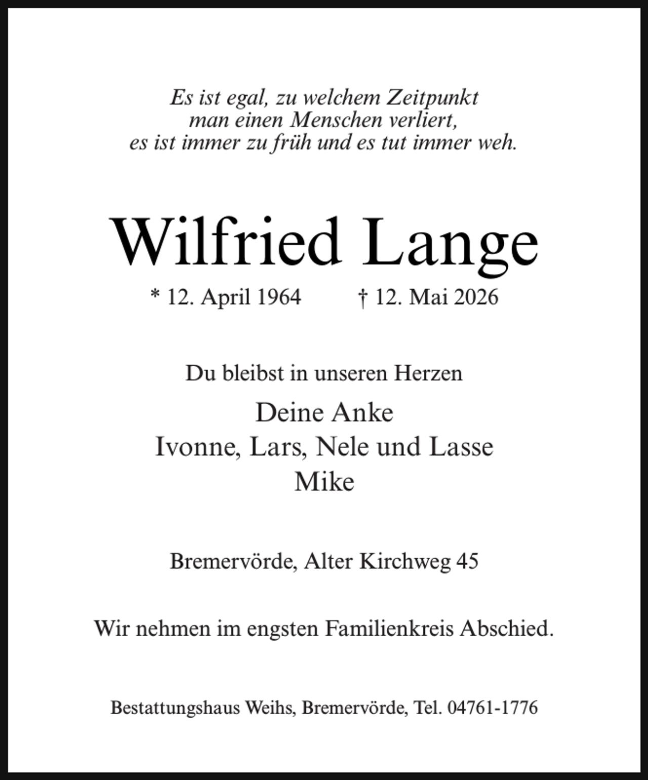 <p>Es ist egal, zu welchem Zeitpunkt<br />man einen Menschen verliert,<br />es ist immer zu früh und es tut immer weh.</p><p>Wilfried Lange<br />* 12. April 1964</p><p>† 12. Mai 2026</p><p>Du bleibst in unseren Herzen</p><p>Deine Anke<br />Ivonne, Lars, Nele und Lasse<br />Mike<br />Bremervörde, Alter Kirchweg 45<br />Wir nehmen im engsten Familienkreis Abschied.<br />Bestattungshaus Weihs, Bremervörde, Tel. 04761-1776</p>