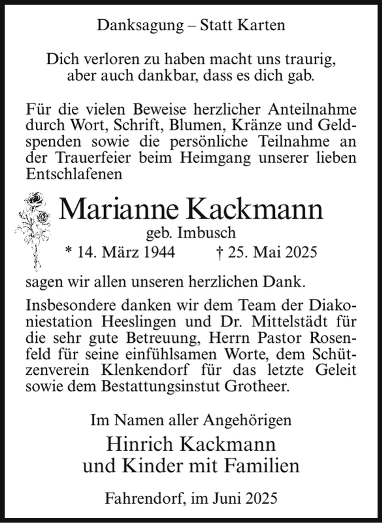 <p>Danksagung – Statt Karten<br />Dich verloren zu haben macht uns traurig,<br />aber auch dankbar, dass es dich gab.<br />Für die vielen Beweise herzlicher Anteilnahme<br />durch Wort, Schrift, Blumen, Kränze und Geldspenden sowie die persönliche Teilnahme an<br />der Trauerfeier beim Heimgang unserer lieben<br />Entschlafenen</p><p>Marianne Kackmann<br />geb. Imbusch<br />* 14. März 1944<br />† 25. Mai 2025</p><p>sagen wir allen unseren herzlichen Dank.<br />Insbesondere danken wir dem Team der Diakoniestation Heeslingen und Dr. Mittelstädt für<br />die sehr gute Betreuung, Herrn Pastor Rosenfeld für seine einfühlsamen Worte, dem Schützenverein Klenkendorf für das letzte Geleit<br />sowie dem Bestattungsinstut Grotheer.<br />Im Namen aller Angehörigen</p><p>Hinrich Kackmann<br />und Kinder mit Familien<br />Fahrendorf, im Juni 2025</p>
