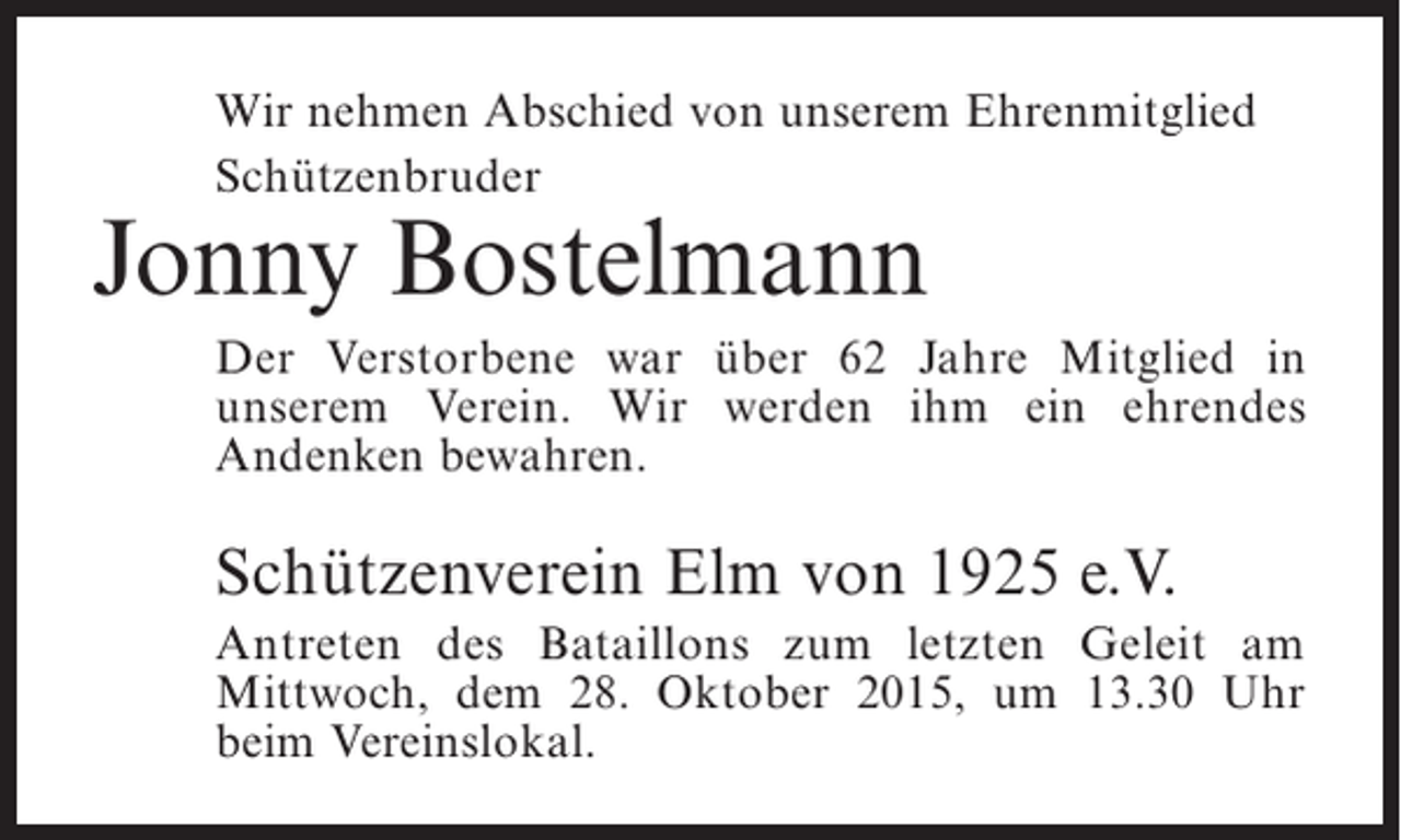 <p>Wir nehmen Abschied von unserem Ehrenmitglied<br />Schützenbruder</p><p>Jonny Bostelmann</p><p>Der Verstorbene war über 62 Jahre Mitglied in<br />unserem Verein. Wir werden ihm ein ehrendes<br />Andenken bewahren.</p><p>Schützenverein Elm von 1925 e.V.<br />Antreten des Bataillons zum letzten Geleit am<br />Mittwoch, dem 28. Oktober 2015, um 13.30 Uhr<br />beim Vereinslokal.</p>