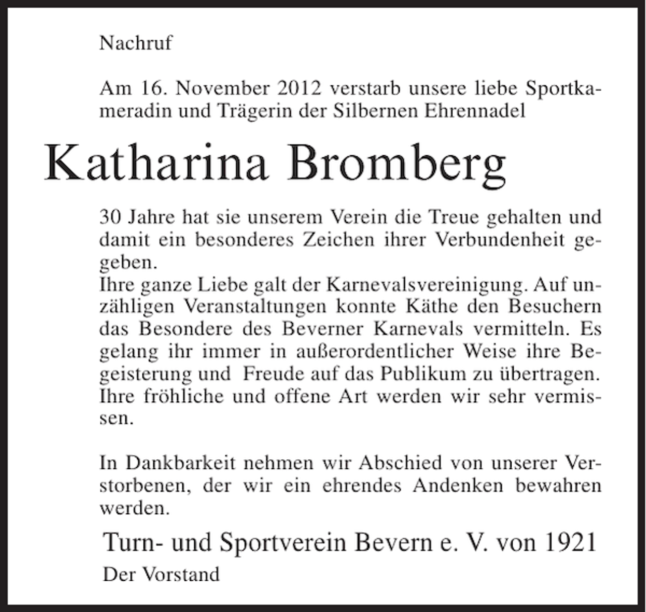 <p>Nachruf<br />Am 16. November 2012 verstarb unsere liebe Sportkameradin und Trägerin der Silbernen Ehrennadel</p><p>Katharina Bromberg<br />30 Jahre hat sie unserem Verein die Treue gehalten und<br />damit ein besonderes Zeichen ihrer Verbundenheit gegeben.<br />Ihre ganze Liebe galt der Karnevalsvereinigung. Auf unzähligen Veranstaltungen konnte Käthe den Besuchern<br />das Besondere des Beverner Karnevals vermitteln. Es<br />gelang ihr immer in außerordentlicher Weise ihre Begeisterung und Freude auf das Publikum zu übertragen.<br />Ihre fröhliche und offene Art werden wir sehr vermissen.<br />In Dankbarkeit nehmen wir Abschied von unserer Verstorbenen, der wir ein ehrendes Andenken bewahren<br />werden.</p><p>Turn- und Sportverein Bevern e. V. von 1921<br />Der Vorstand</p>