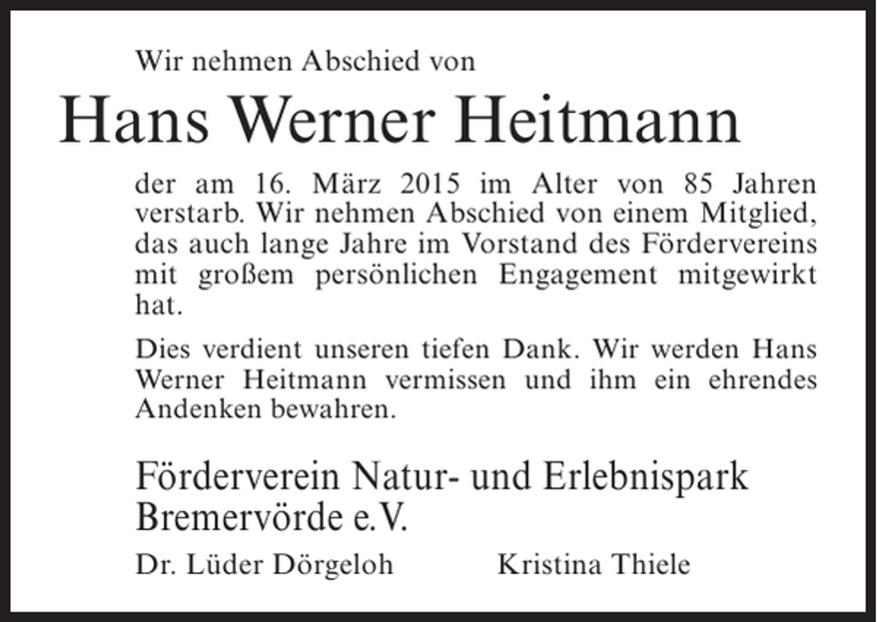 <p>Wir nehmen Abschied von</p><p>Hans Werner Heitmann<br />der am 16. März 2015 im Alter von 85 Jahren<br />verstarb. Wir nehmen Abschied von einem Mitglied,<br />das auch lange Jahre im Vorstand des Fördervereins<br />mit großem persönlichen Engagement mitgewirkt<br />hat.<br />Dies verdient unseren tiefen Dank. Wir werden Hans<br />Werner Heitmann vermissen und ihm ein ehrendes<br />Andenken bewahren.</p><p>Förderverein Natur- und Erlebnispark<br />Bremervörde e.V.<br />Dr. Lüder Dörgeloh</p><p>Kristina Thiele</p>