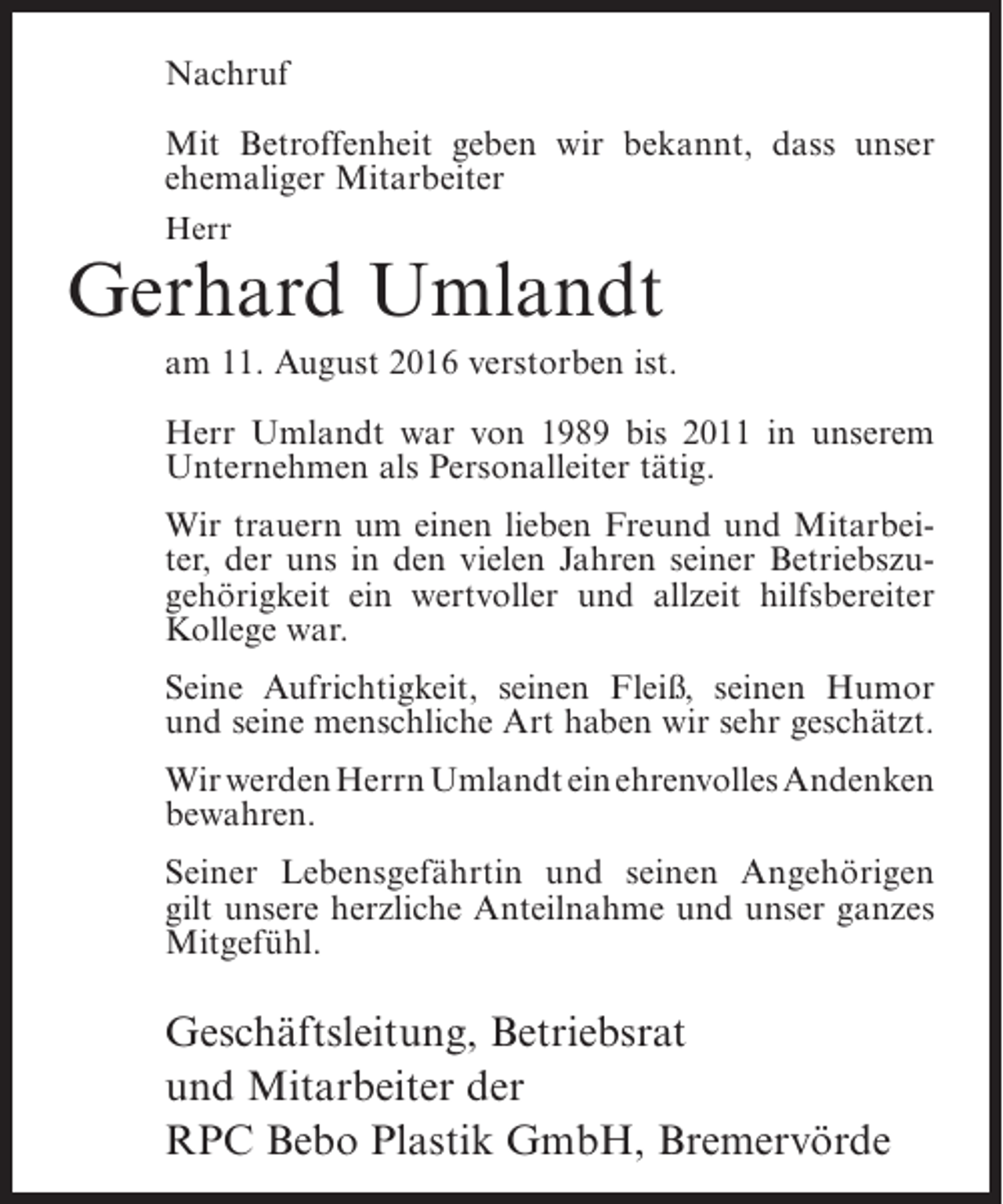 <p>Nachruf<br />Mit Betroffenheit geben wir bekannt, dass unser<br />ehemaliger Mitarbeiter<br />Herr</p><p>Gerhard Umlandt<br />am 11. August 2016 verstorben ist.<br />Herr Umlandt war von 1989 bis 2011 in unserem<br />Unternehmen als Personalleiter tätig.<br />Wir trauern um einen lieben Freund und Mitarbeiter, der uns in den vielen Jahren seiner Betriebszugehörigkeit ein wertvoller und allzeit hilfsbereiter<br />Kollege war.<br />Seine Aufrichtigkeit, seinen Fleiß, seinen Humor<br />und seine menschliche Art haben wir sehr geschätzt.<br />Wir werden Herrn Umlandt ein ehrenvolles Andenken<br />bewahren.<br />Seiner Lebensgefährtin und seinen Angehörigen<br />gilt unsere herzliche Anteilnahme und unser ganzes<br />Mitgefühl.</p><p>Geschäftsleitung, Betriebsrat<br />und Mitarbeiter der<br />RPC Bebo Plastik GmbH, Bremervörde</p>