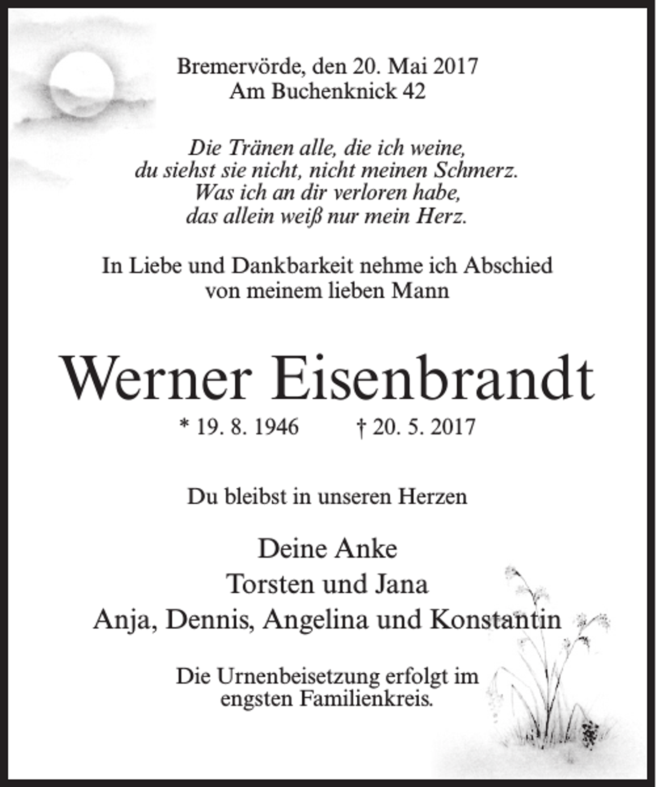 <p>Bremervörde, den 20. Mai 2017<br />Am Buchenknick 42<br />Die Tränen alle, die ich weine,<br />du siehst sie nicht, nicht meinen Schmerz.<br />Was ich an dir verloren habe,<br />das allein weiß nur mein Herz.<br />In Liebe und Dankbarkeit nehme ich Abschied<br />von meinem lieben Mann</p><p>Werner Eisenbrandt<br />* 19. 8. 1946</p><p>† 20. 5. 2017</p><p>Du bleibst in unseren Herzen</p><p>Deine Anke<br />Torsten und Jana<br />Anja, Dennis, Angelina und Konstantin<br />Die Urnenbeisetzung erfolgt im<br />engsten Familienkreis.</p>