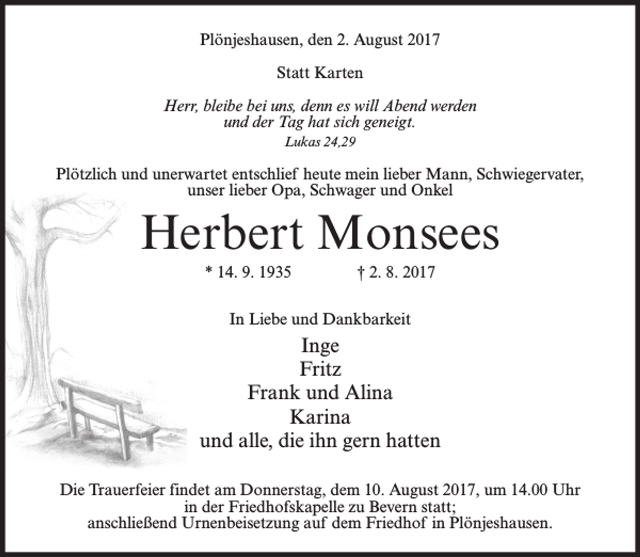 <p>Plönjeshausen, den 2. August 2017<br />Statt Karten<br />Herr, bleibe bei uns, denn es will Abend werden<br />und der Tag hat sich geneigt.<br />Lukas 24,29</p><p>Plötzlich und unerwartet entschlief heute mein lieber Mann, Schwiegervater,<br />unser lieber Opa, Schwager und Onkel</p><p>Herbert Monsees<br />* 14. 9. 1935</p><p>† 2. 8. 2017</p><p>In Liebe und Dankbarkeit</p><p>Inge<br />Fritz<br />Frank und Alina<br />Karina<br />und alle, die ihn gern hatten<br />Die Trauerfeier findet am Donnerstag, dem 10. August 2017, um 14.00 Uhr<br />in der Friedhofskapelle zu Bevern statt;<br />anschließend Urnenbeisetzung auf dem Friedhof in Plönjeshausen.</p>