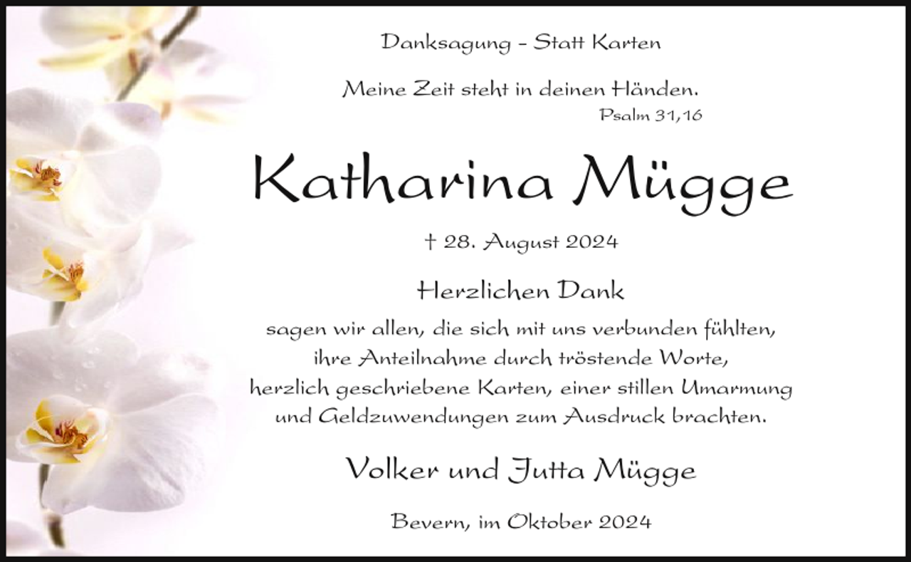 <p>Danksagung - Statt Karten<br />Meine Zeit steht in deinen Händen.</p><p>Psalm 31,16</p><p>Katharina Mügge<br />† 28. August 2024</p><p>Herzlichen Dank<br />sagen wir allen, die sich mit uns verbunden fühlten,<br />ihre Anteilnahme durch tröstende Worte,<br />herzlich geschriebene Karten, einer stillen Umarmung<br />und Geldzuwendungen zum Ausdruck brachten.</p><p>Volker und Jutta Mügge<br />Bevern, im Oktober 2024</p>