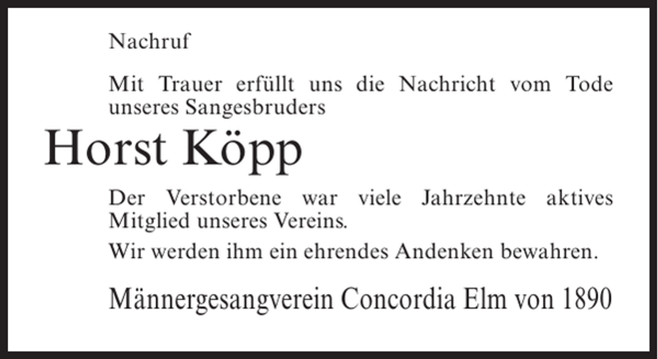 <p>Nachruf<br />Mit Trauer erfüllt uns die Nachricht vom Tode<br />unseres Sangesbruders</p><p>Horst Köpp</p><p>Der Verstorbene war viele Jahrzehnte aktives<br />Mitglied unseres Vereins.<br />Wir werden ihm ein ehrendes Andenken bewahren.</p><p>Männergesangverein Concordia Elm von 1890</p>