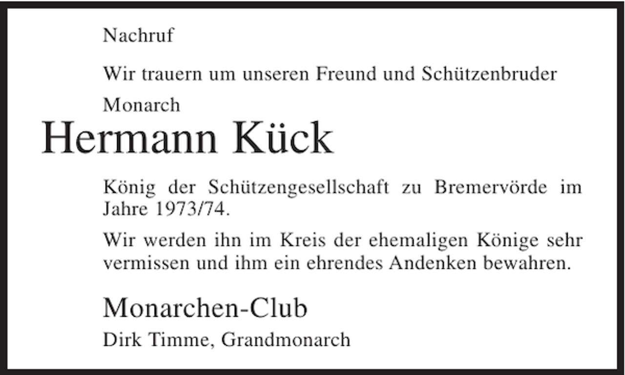 <p>Nachruf<br />Wir trauern um unseren Freund und Schützenbruder<br />Monarch</p><p>Hermann Kück</p><p>König der Schützengesellschaft zu Bremervörde im<br />Jahre 1973/74.<br />Wir werden ihn im Kreis der ehemaligen Könige sehr<br />vermissen und ihm ein ehrendes Andenken bewahren.</p><p>Monarchen-Club<br />Dirk Timme, Grandmonarch</p>