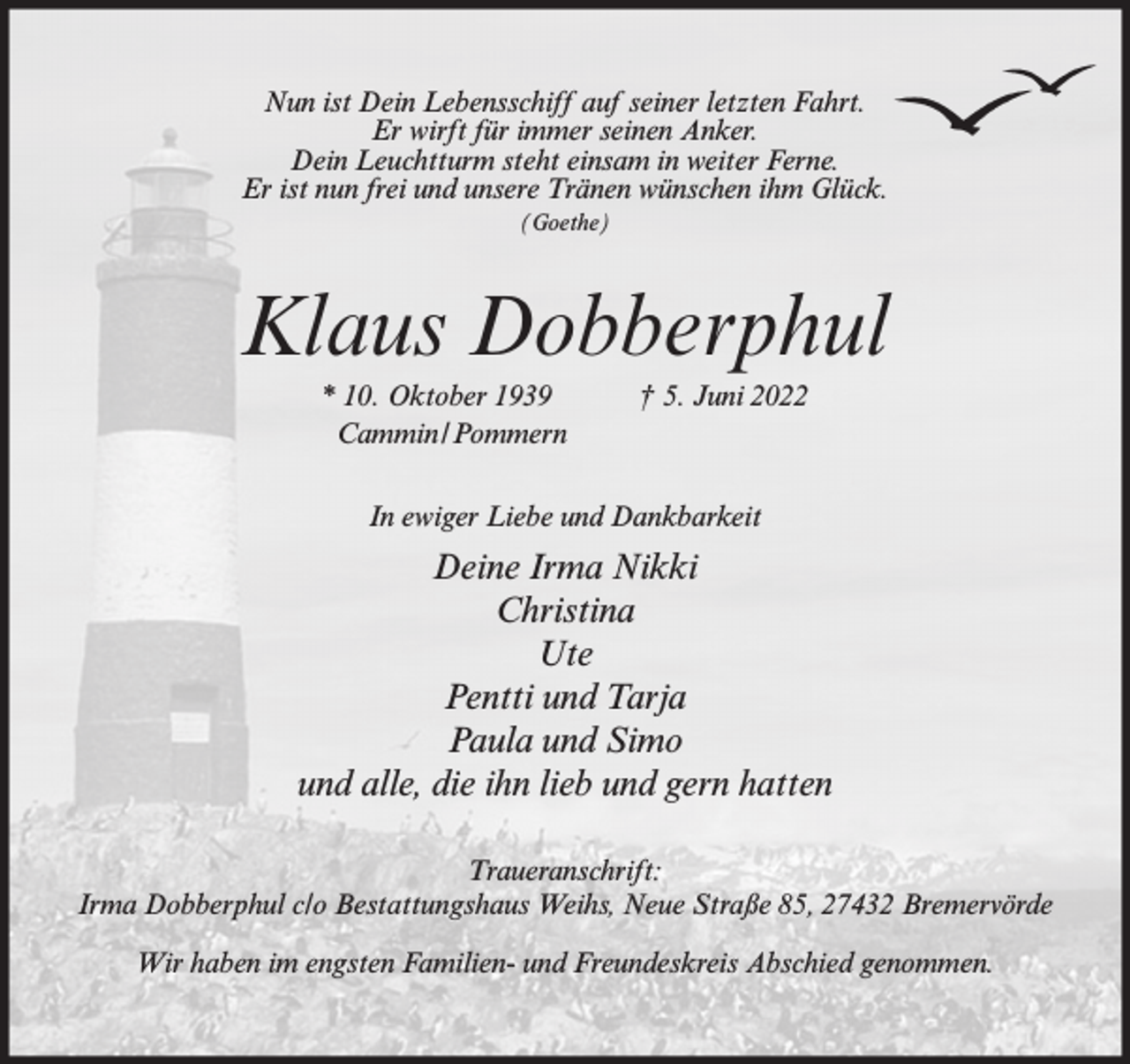 <p>Nun ist Dein Lebensschiff auf seiner letzten Fahrt.<br />Er wirft für immer seinen Anker.<br />Dein Leuchtturm steht einsam in weiter Ferne.<br />Er ist nun frei und unsere Tränen wünschen ihm Glück.<br />(Goethe)</p><p>Klaus Dobberphul<br />* 10. Oktober 1939<br />Cammin/Pommern</p><p>† 5. Juni 2022</p><p>In ewiger Liebe und Dankbarkeit</p><p>Deine Irma Nikki<br />Christina<br />Ute<br />Pentti und Tarja<br />Paula und Simo<br />und alle, die ihn lieb und gern hatten<br />Traueranschrift:<br />Irma Dobberphul c/o Bestattungshaus Weihs, Neue Straße 85, 27432 Bremervörde<br />Wir haben im engsten Familien- und Freundeskreis Abschied genommen.</p>