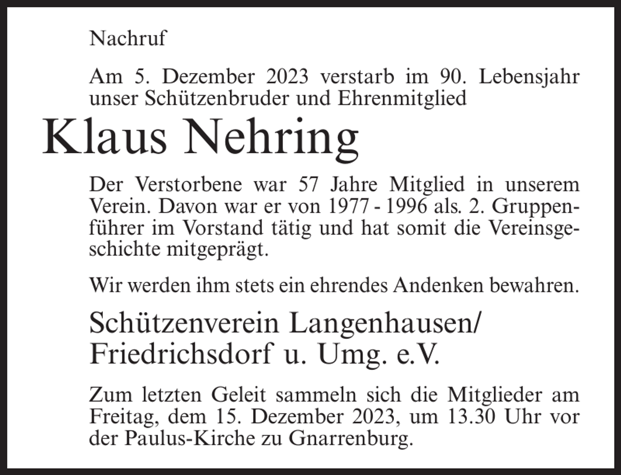 <p>Nachruf<br />Am 5. Dezember 2023 verstarb im 90. Lebensjahr<br />unser Schützenbruder und Ehrenmitglied</p><p>Klaus Nehring</p><p>Der Verstorbene war 57 Jahre Mitglied in unserem<br />Verein. Davon war er von 1977 - 1996 als. 2. Gruppenführer im Vorstand tätig und hat somit die Vereinsgeschichte mitgeprägt.<br />Wir werden ihm stets ein ehrendes Andenken bewahren.</p><p>Schützenverein Langenhausen/<br />Friedrichsdorf u. Umg. e.V.<br />Zum letzten Geleit sammeln sich die Mitglieder am<br />Freitag, dem 15. Dezember 2023, um 13.30 Uhr vor<br />der Paulus-Kirche zu Gnarrenburg.</p>