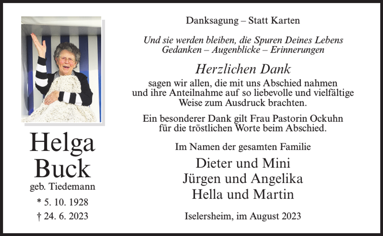 <p>Danksagung – Statt Karten<br />Und sie werden bleiben, die Spuren Deines Lebens<br />Gedanken – Augenblicke – Erinnerungen</p><p>Herzlichen Dank<br />sagen wir allen, die mit uns Abschied nahmen<br />und ihre Anteilnahme auf so liebevolle und vielfältige<br />Weise zum Ausdruck brachten.</p><p>Helga<br />Buck<br />geb. Tiedemann<br />* 5. 10. 1928<br />† 24. 6. 2023</p><p>Ein besonderer Dank gilt Frau Pastorin Ockuhn<br />für die tröstlichen Worte beim Abschied.<br />Im Namen der gesamten Familie</p><p>Dieter und Mini<br />Jürgen und Angelika<br />Hella und Martin<br />Iselersheim, im August 2023</p>