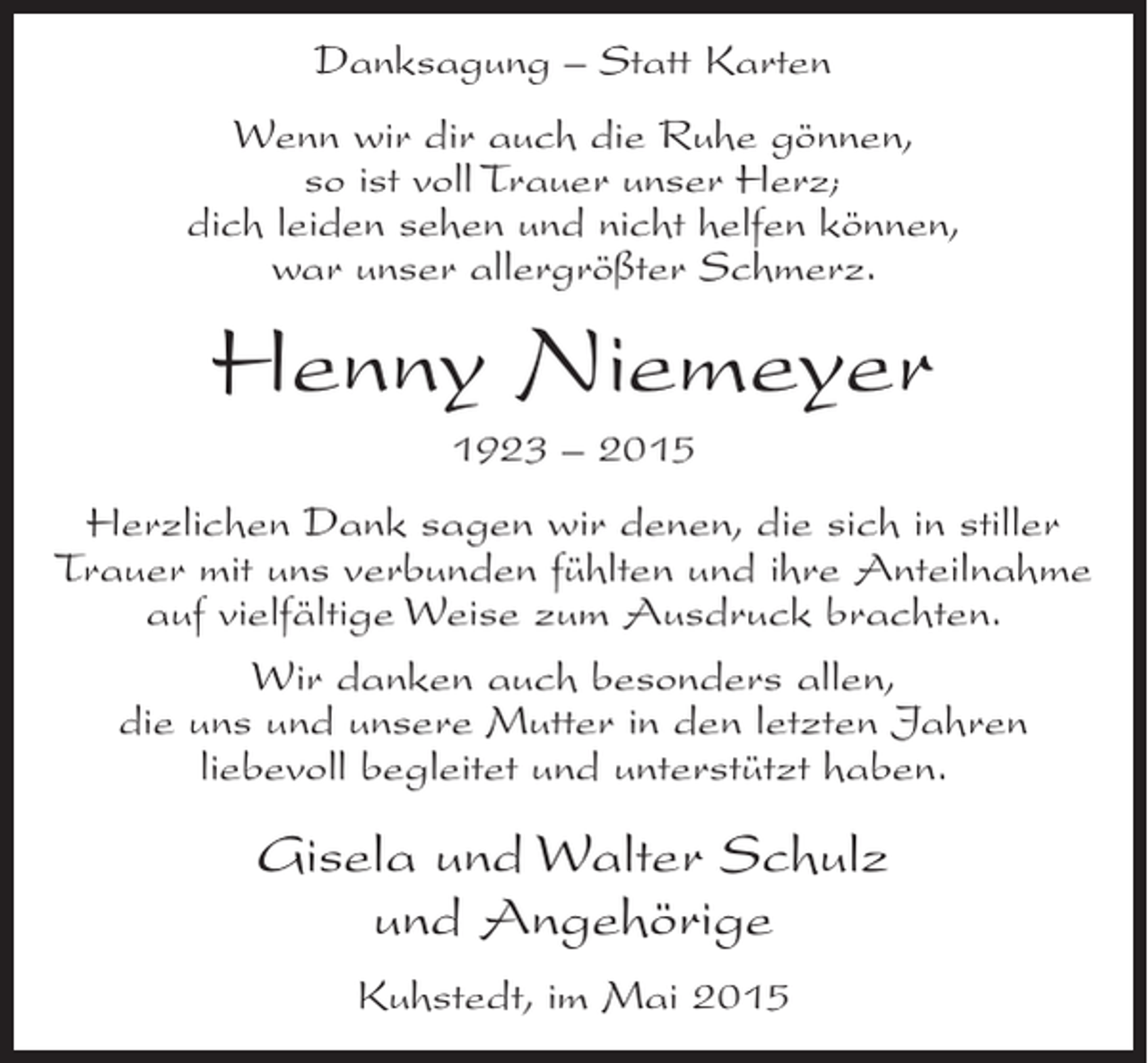 <p>Danksagung – Statt Karten<br />Wenn wir dir auch die Ruhe gönnen,<br />so ist voll Trauer unser Herz;<br />dich leiden sehen und nicht helfen können,<br />war unser allergrößter Schmerz.</p><p>Henny Niemeyer<br />1923 – 2015<br />Herzlichen Dank sagen wir denen, die sich in stiller<br />Trauer mit uns verbunden fühlten und ihre Anteilnahme<br />auf vielfältige Weise zum Ausdruck brachten.<br />Wir danken auch besonders allen,<br />die uns und unsere Mutter in den letzten Jahren<br />liebevoll begleitet und unterstützt haben.</p><p>Gisela und Walter Schulz<br />und Angehörige<br />Kuhstedt, im Mai 2015</p>