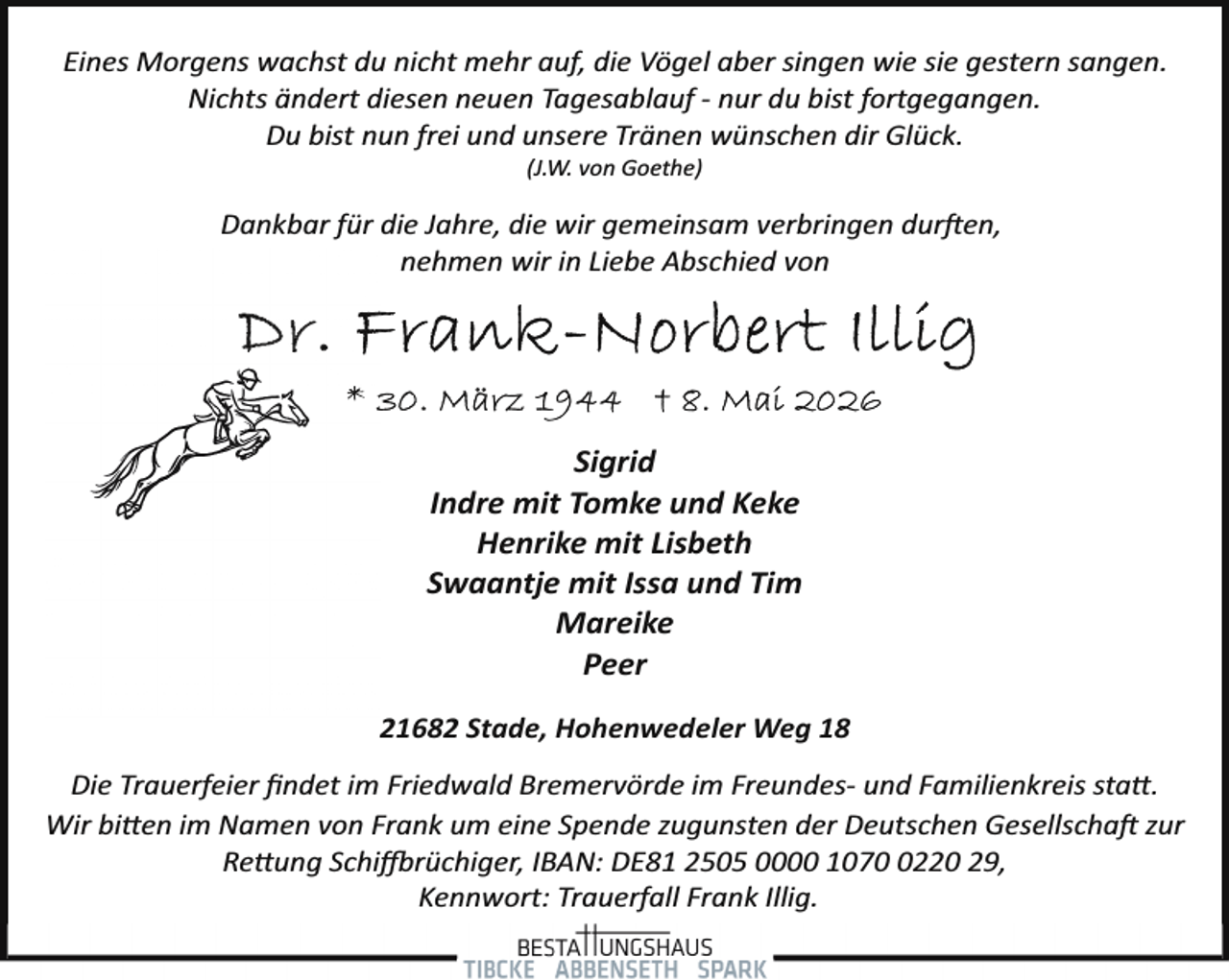 <p>Eines Morgens wachst du nicht mehr auf, die Vögel aber singen wie sie gestern sangen.<br />Nichts ändert diesen neuen Tagesablauf ­ nur du bist fortgegangen.<br />Du bist nun frei und unsere Tränen wünschen dir Glück.<br />(J.W. von Goethe)</p>
<p>Dankbar für die Jahre, die wir gemeinsam verbringen dur en,<br />nehmen wir in Liebe Abschied von</p>
<p>Sigrid<br />Indre mit Tomke und Keke<br />Henrike mit Lisbeth<br />Swaantje mit Issa und Tim<br />Mareike<br />Peer<br />21682 Stade, Hohenwedeler Weg 18<br />Die Trauerfeier ﬁndet im Friedwald Bremervörde im Freundes­ und Familienkreis statt.<br />Wir bitten im Namen von Frank um eine Spende zugunsten der Deutschen Gesellscha zur<br />Rettung Schi rüchiger, IBAN: DE81 2505 0000 107220 29,<br />Kennwort: Trauerfall Frank Illig.</p>