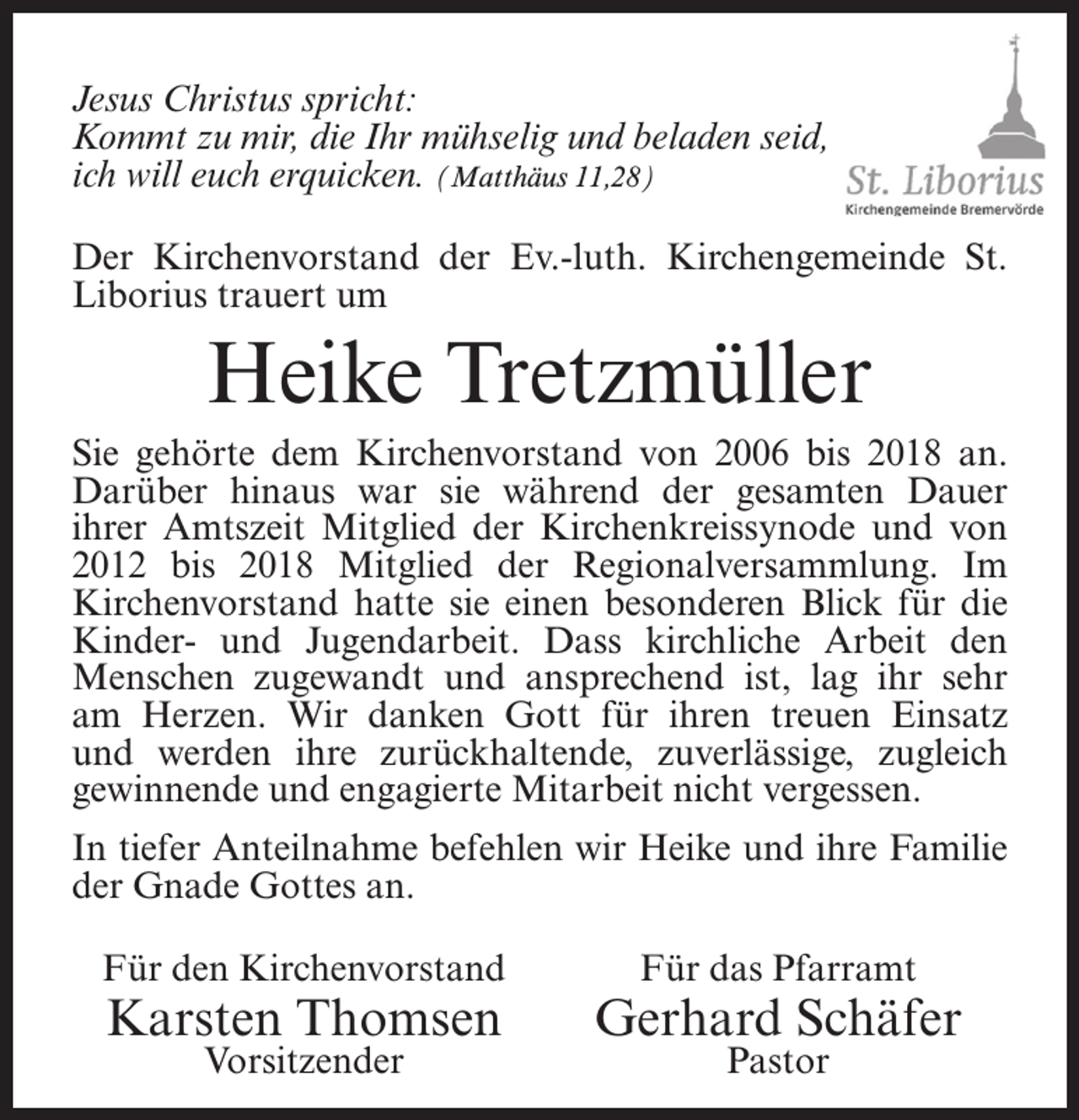 <p>Jesus Christus spricht:<br />Kommt zu mir, die Ihr mühselig und beladen seid,<br />ich will euch erquicken. (Matthäus 11,28)<br />Der Kirchenvorstand der Ev.-luth. Kirchengemeinde St.<br />Liborius trauert um</p><p>Heike Tretzmüller<br />Sie gehörte dem Kirchenvorstand von 2006 bis 2018 an.<br />Darüber hinaus war sie während der gesamten Dauer<br />ihrer Amtszeit Mitglied der Kirchenkreissynode und von<br />2012 bis 2018 Mitglied der Regionalversammlung. Im<br />Kirchenvorstand hatte sie einen besonderen Blick für die<br />Kinder- und Jugendarbeit. Dass kirchliche Arbeit den<br />Menschen zugewandt und ansprechend ist, lag ihr sehr<br />am Herzen. Wir danken Gott für ihren treuen Einsatz<br />und werden ihre zurückhaltende, zuverlässige, zugleich<br />gewinnende und engagierte Mitarbeit nicht vergessen.<br />In tiefer Anteilnahme befehlen wir Heike und ihre Familie<br />der Gnade Gottes an.<br />Für den Kirchenvorstand</p><p>Karsten Thomsen<br />Vorsitzender</p><p>Für das Pfarramt</p><p>Gerhard Schäfer<br />Pastor</p>