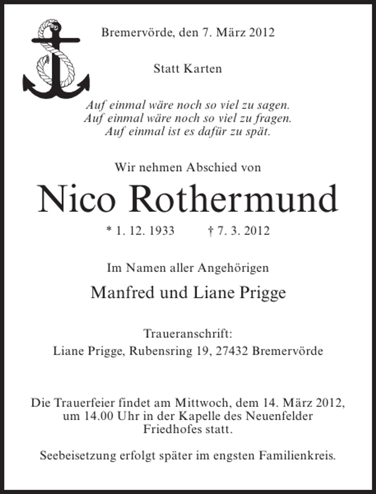 <p>Bremervörde, den 7. März 2012<br />Statt Karten<br />Auf einmal wäre noch so viel zu sagen.<br />Auf einmal wäre noch so viel zu fragen.<br />Auf einmal ist es dafür zu spät.<br />Wir nehmen Abschied von</p><p>Nico Rothermund<br />* 1. 12. 1933</p><p>† 7. 3. 2012</p><p>Im Namen aller Angehörigen</p><p>Manfred und Liane Prigge<br />Traueranschrift:<br />Liane Prigge, Rubensring 19, 27432 Bremervörde</p><p>Die Trauerfeier findet am Mittwoch, dem 14. März 2012,<br />um 14.00 Uhr in der Kapelle des Neuenfelder<br />Friedhofes statt.<br />Seebeisetzung erfolgt später im engsten Familienkreis.</p>