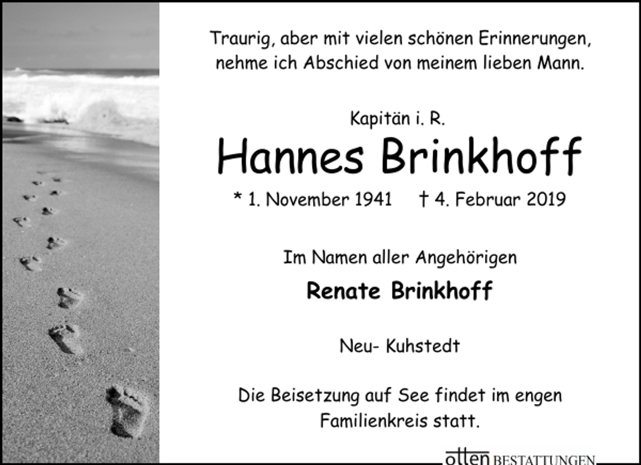 <p>Traurig, aber mit vielen schönen Erinnerungen,<br />nehme ich Abschied von meinem lieben Mann.<br />Kapitän i. R.</p><p>Hannes Brinkhoff<br />* 1. November 1941</p><p>† 4. Februar 2019</p><p>Im Namen aller Angehörigen</p><p>Renate Brinkhoff<br />Neu- Kuhstedt<br />Die Beisetzung auf See findet im engen<br />Familienkreis statt.</p>