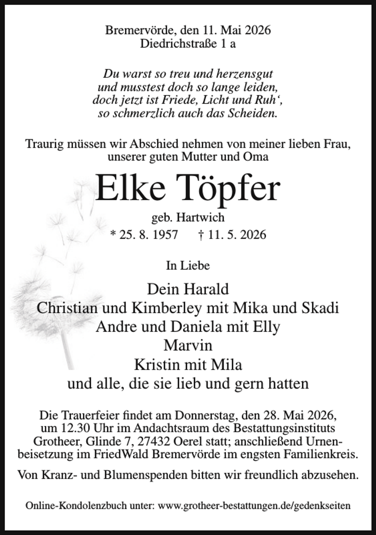 <p>Bremervörde, den 11. Mai 2026<br />Diedrichstraße 1 a<br />Du warst so treu und herzensgut<br />und musstest doch so lange leiden,<br />doch jetzt ist Friede, Licht und Ruh‘,<br />so schmerzlich auch das Scheiden.<br />Traurig müssen wir Abschied nehmen von meiner lieben Frau,<br />unserer guten Mutter und Oma</p><p>Elke Töpfer<br />geb. Hartwich<br />* 25. 8. 1957<br />† 11. 5. 2026<br />In Liebe</p><p>Dein Harald<br />Christian und Kimberley mit Mika und Skadi<br />Andre und Daniela mit Elly<br />Marvin<br />Kristin mit Mila<br />und alle, die sie lieb und gern hatten<br />Die Trauerfeier findet am Donnerstag, den 28. Mai 2026,<br />um 12.30 Uhr im Andachtsraum des Bestattungsinstituts<br />Grotheer, Glinde 7, 27432 Oerel statt; anschließend Urnenbeisetzung im FriedWald Bremervörde im engsten Familienkreis.<br />Von Kranz- und Blumenspenden bitten wir freundlich abzusehen.<br />Online-Kondolenzbuch unter: www.grotheer-bestattungen.de/gedenkseiten</p>