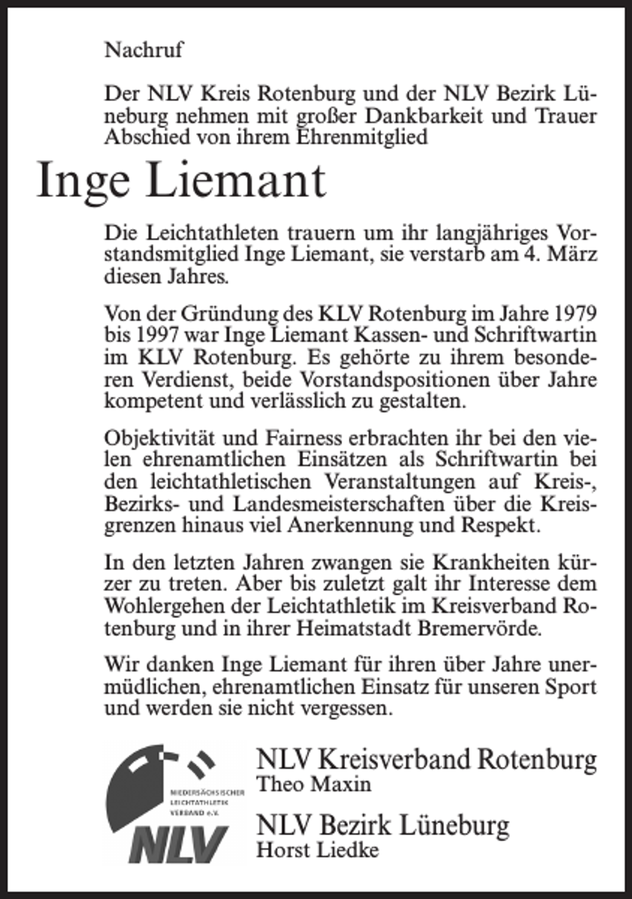 <p>Nachruf<br />Der NLV Kreis Rotenburg und der NLV Bezirk Lüneburg nehmen mit großer Dankbarkeit und Trauer<br />Abschied von ihrem Ehrenmitglied</p><p>Inge Liemant</p><p>Die Leichtathleten trauern um ihr langjähriges Vorstandsmitglied Inge Liemant, sie verstarb am 4. März<br />diesen Jahres.<br />Von der Gründung des KLV Rotenburg im Jahre 1979<br />bis 1997 war Inge Liemant Kassen- und Schriftwartin<br />im KLV Rotenburg. Es gehörte zu ihrem besonderen Verdienst, beide Vorstandspositionen über Jahre<br />kompetent und verlässlich zu gestalten.<br />Objektivität und Fairness erbrachten ihr bei den vielen ehrenamtlichen Einsätzen als Schriftwartin bei<br />den leichtathletischen Veranstaltungen auf Kreis-,<br />Bezirks- und Landesmeisterschaften über die Kreisgrenzen hinaus viel Anerkennung und Respekt.<br />In den letzten Jahren zwangen sie Krankheiten kürzer zu treten. Aber bis zuletzt galt ihr Interesse dem<br />Wohlergehen der Leichtathletik im Kreisverband Rotenburg und in ihrer Heimatstadt Bremervörde.<br />Wir danken Inge Liemant für ihren über Jahre unermüdlichen, ehrenamtlichen Einsatz für unseren Sport<br />und werden sie nicht vergessen.</p><p>NLV Kreisverband Rotenburg<br />Theo Maxin</p><p>NLV Bezirk Lüneburg<br />Horst Liedke</p>