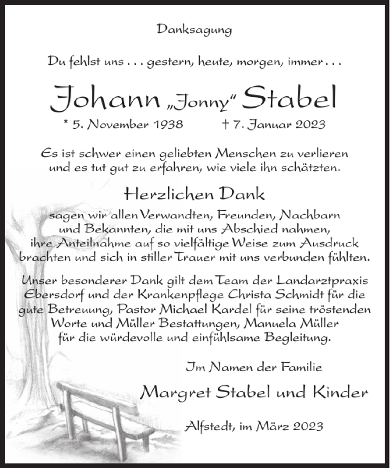 <p>Danksagung<br />Du fehlst uns . . . gestern, heute, morgen, immer . . .</p><p>Johann „Jonny“ Stabel<br />* 5. November 1938</p><p>† 7. Januar 2023</p><p>Es ist schwer einen geliebten Menschen zu verlieren<br />und es tut gut zu erfahren, wie viele ihn schätzten.</p><p>Herzlichen Dank<br />sagen wir allen Verwandten, Freunden, Nachbarn<br />und Bekannten, die mit uns Abschied nahmen,<br />ihre Anteilnahme auf so vielfältige Weise zum Ausdruck<br />brachten und sich in stiller Trauer mit uns verbunden fühlten.<br />Unser besonderer Dank gilt dem Team der Landarztpraxis<br />Ebersdorf und der Krankenpflege Christa Schmidt für die<br />gute Betreuung, Pastor Michael Kardel für seine tröstenden<br />Worte und Müller Bestattungen, Manuela Müller<br />für die würdevolle und einfühlsame Begleitung.<br />Im Namen der Familie</p><p>Margret Stabel und Kinder<br />Alfstedt, im März 2023</p>