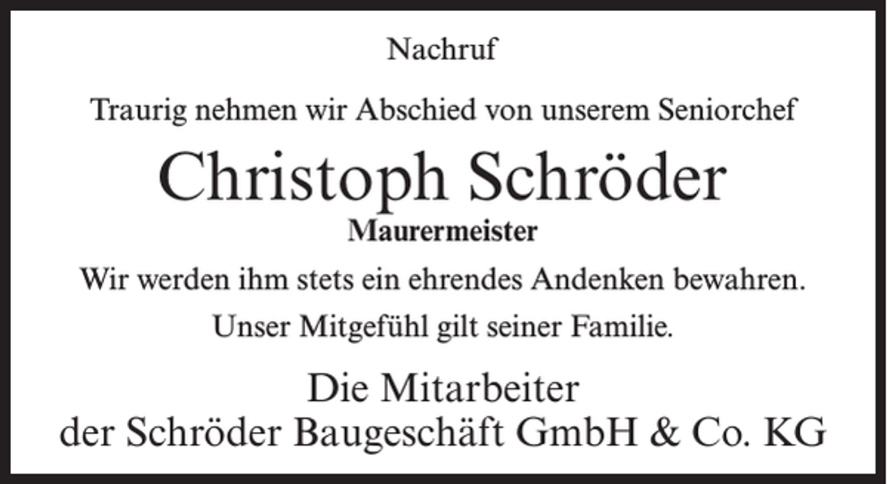<p>Nachruf<br />Traurig nehmen wir Abschied von unserem Seniorchef</p><p>Christoph Schröder<br />Maurermeister</p><p>Wir werden ihm stets ein ehrendes Andenken bewahren.<br />Unser Mitgefühl gilt seiner Familie.</p><p>Die Mitarbeiter<br />der Schröder Baugeschäft GmbH &amp; Co. KG</p>