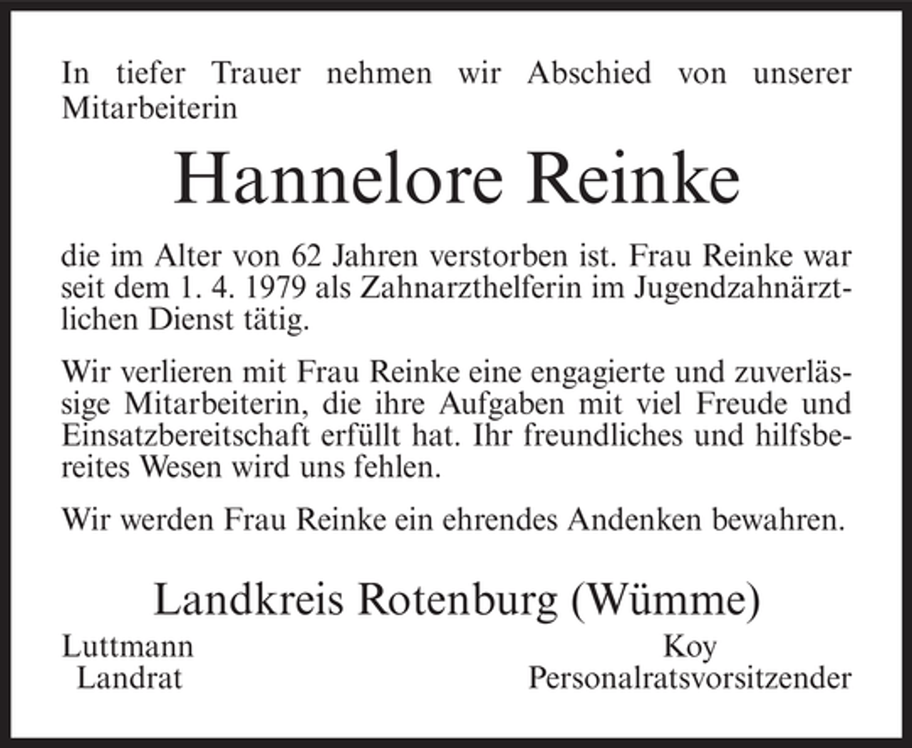 <p>In tiefer Trauer nehmen wir Abschied von unserer<br />Mitarbeiterin</p><p>Hannelore Reinke<br />die im Alter von 62 Jahren verstorben ist. Frau Reinke war<br />seit dem 1. 4. 1979 als Zahnarzthelferin im Jugendzahnärztlichen Dienst tätig.<br />Wir verlieren mit Frau Reinke eine engagierte und zuverlässige Mitarbeiterin, die ihre Aufgaben mit viel Freude und<br />Einsatzbereitschaft erfüllt hat. Ihr freundliches und hilfsbereites Wesen wird uns fehlen.<br />Wir werden Frau Reinke ein ehrendes Andenken bewahren.</p><p>Landkreis Rotenburg (Wümme)<br />Luttmann<br />Landrat</p><p>Koy<br />Personalratsvorsitzender</p>