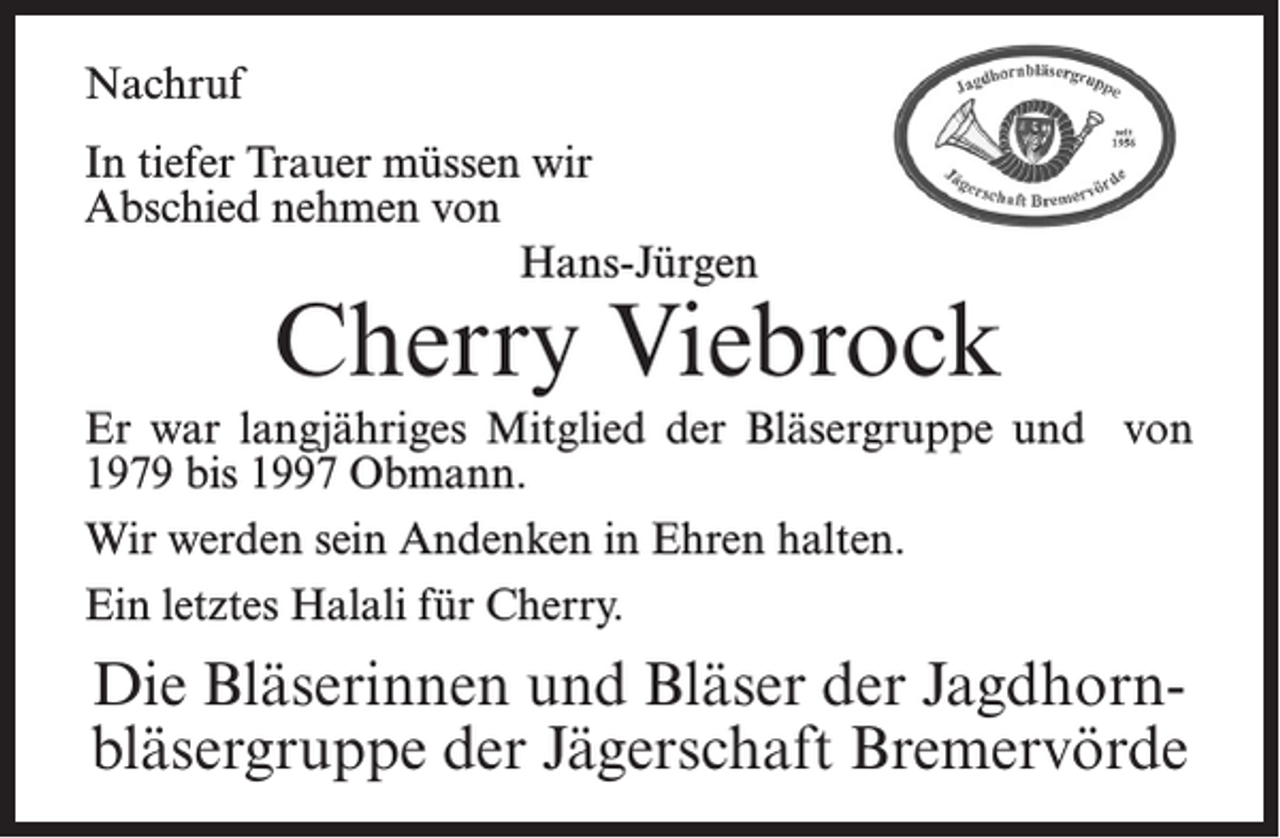 <p>Nachruf<br />In tiefer Trauer müssen wir<br />Abschied nehmen von<br />Hans-Jürgen</p><p>Cherry Viebrock</p><p>Er war langjähriges Mitglied der Bläsergruppe und von<br />1979 bis 1997 Obmann.<br />Wir werden sein Andenken in Ehren halten.<br />Ein letztes Halali für Cherry.</p><p>Die Bläserinnen und Bläser der Jagdhornbläsergruppe der Jägerschaft Bremervörde</p>