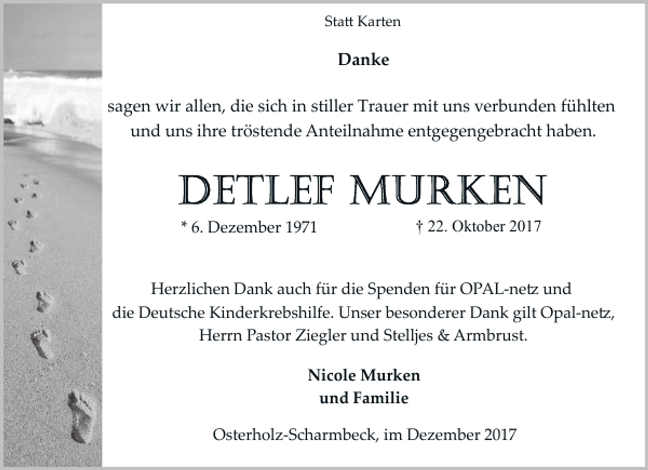 <p>Statt Karten</p><p>Danke<br />sagen wir allen, die sich in stiller Trauer mit uns verbunden fühlten<br />und uns ihre tröstende Anteilnahme entgegengebracht haben.</p><p>* 6. Dezember 1971</p><p>† 22. Oktober 2017</p><p>Herzlichen Dank auch für die Spenden für OPAL­netz und<br />die Deutsche Kinderkrebshilfe. Unser besonderer Dank gilt Opal­netz,<br />Herrn Pastor Ziegler und Stelljes &amp; Armbrust.<br />Nicole Murken<br />und Familie<br />Osterholz­Scharmbeck, im Dezember 2017</p>