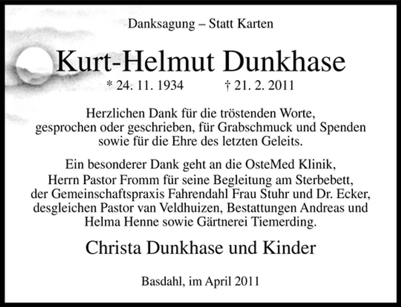 <p>Danksagung – Statt Karten</p><p>Kurt-Helmut Dunkhase<br />* 24. 11. 1934 † 21. 2. 2011 Herzlichen Dank für die tröstenden Worte, gesprochen oder geschrieben, für Grabschmuck und Spenden sowie für die Ehre des letzten Geleits. Ein besonderer Dank geht an die OsteMed Klinik, Herrn Pastor Fromm für seine Begleitung am Sterbebett, der Gemeinschaftspraxis Fahrendahl Frau Stuhr und Dr. Ecker, desgleichen Pastor van Veldhuizen, Bestattungen Andreas und Helma Henne sowie Gärtnerei Tiemerding.</p><p>Christa Dunkhase und Kinder<br />Basdahl, im April 2011</p>