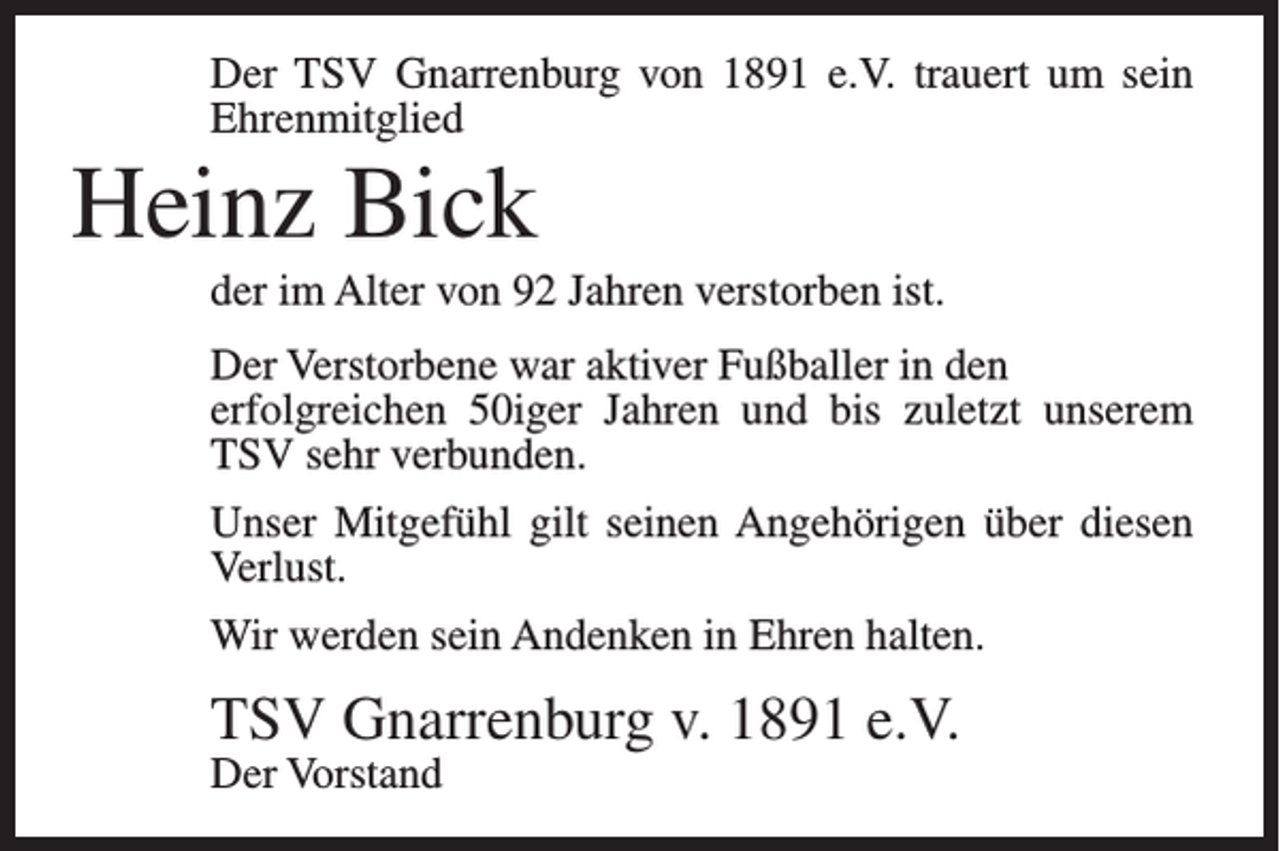 <p>Der TSV Gnarrenburg von 1891 e.V. trauert um sein<br />Ehrenmitglied</p><p>Heinz Bick<br />der im Alter von 92 Jahren verstorben ist.<br />Der Verstorbene war aktiver Fußballer in den<br />erfolgreichen 50iger Jahren und bis zuletzt unserem<br />TSV sehr verbunden.<br />Unser Mitgefühl gilt seinen Angehörigen über diesen<br />Verlust.<br />Wir werden sein Andenken in Ehren halten.</p><p>TSV Gnarrenburg v. 1891 e.V.<br />Der Vorstand</p>