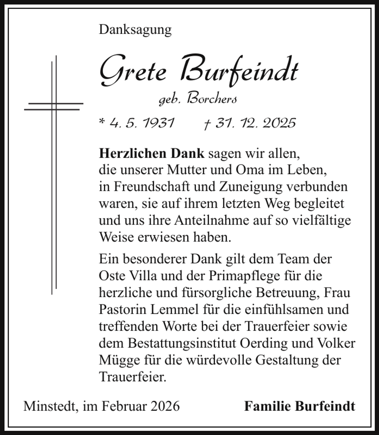 <p>Danksagung</p><p>Grete Burfeindt<br />geb. Borchers</p><p>* 4. 5. 1931</p><p>† 31. 12. 2025</p><p>Herzlichen Dank sagen wir allen,<br />die unserer Mutter und Oma im Leben,<br />in Freundschaft und Zuneigung verbunden<br />waren, sie auf ihrem letzten Weg begleitet<br />und uns ihre Anteilnahme auf so vielfältige<br />Weise erwiesen haben.<br />Ein besonderer Dank gilt dem Team der<br />Oste Villa und der Primapflege für die<br />herzliche und fürsorgliche Betreuung, Frau<br />Pastorin Lemmel für die einfühlsamen und<br />treffenden Worte bei der Trauerfeier sowie<br />dem Bestattungsinstitut Oerding und Volker<br />Mügge für die würdevolle Gestaltung der<br />Trauerfeier.<br />Minstedt, im Februar 2026</p><p>Familie Burfeindt</p>
