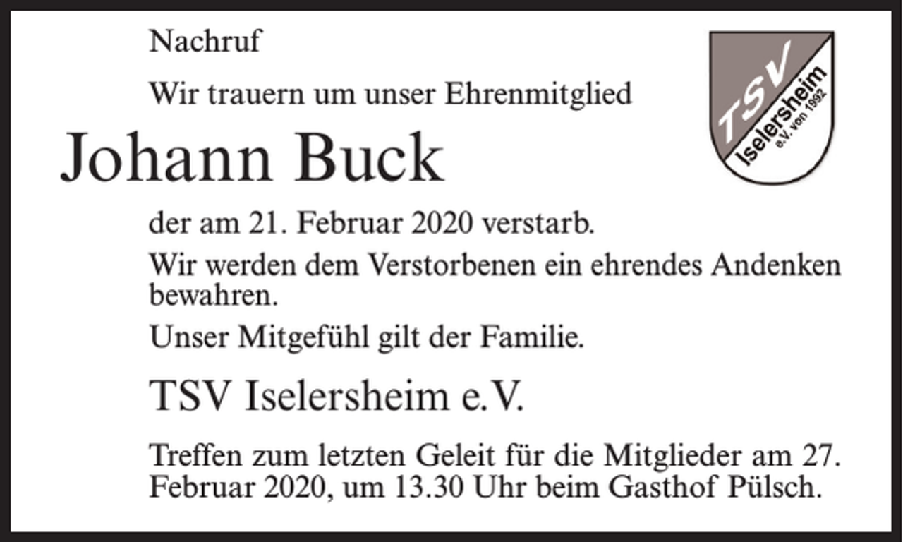 <p>Nachruf<br />Wir trauern um unser Ehrenmitglied</p><p>Johann Buck<br />der am 21. Februar 2020 verstarb.<br />Wir werden dem Verstorbenen ein ehrendes Andenken<br />bewahren.<br />Unser Mitgefühl gilt der Familie.</p><p>TSV Iselersheim e.V.<br />Treffen zum letzten Geleit für die Mitglieder am 27.<br />Februar 2020, um 13.30 Uhr beim Gasthof Pülsch.</p>