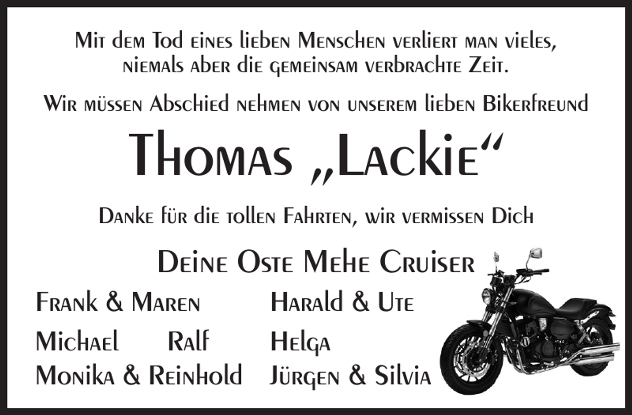 <p>Mit dem Tod eines lieben Menschen verliert man vieles,<br />niemals aber die gemeinsam verbrachte Zeit.<br />Wir müssen Abschied nehmen von unserem lieben Bikerfreund</p><p>Thomas „Lackie“</p><p>Danke für die tollen Fahrten, wir vermissen Dich</p><p>Deine Oste Mehe Cruiser<br />Frank &amp; Maren<br />Harald &amp; Ute<br />Michael<br />Ralf<br />Helga<br />Monika &amp; Reinhold Jürgen &amp; Silvia</p>