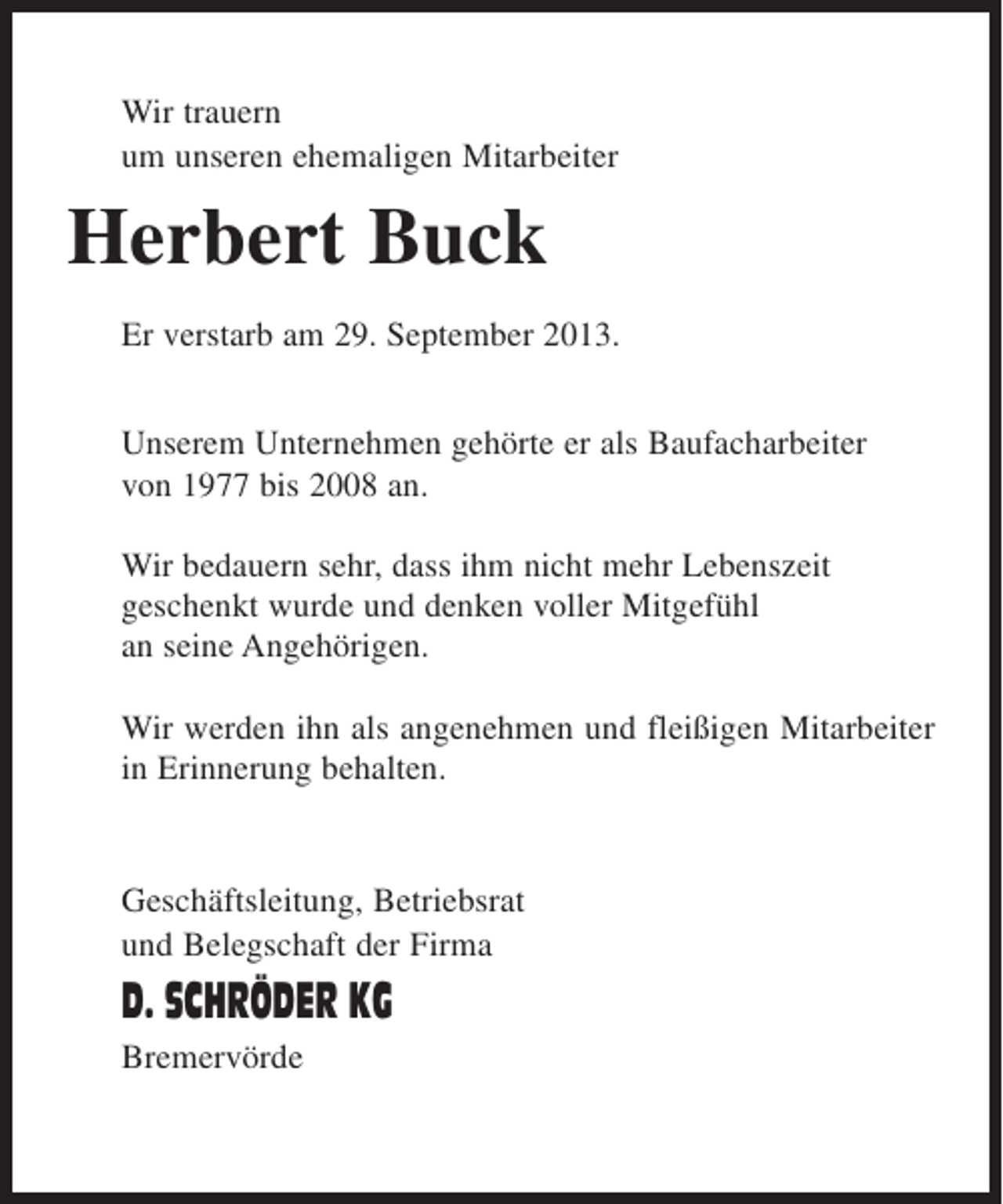 <p>Wir trauern<br />um unseren ehemaligen Mitarbeiter</p><p>Herbert Buck<br />Er verstarb am 29. September 2013.<br />Unserem Unternehmen gehörte er als Baufacharbeiter<br />von 1977 bis 2008 an.<br />Wir bedauern sehr, dass ihm nicht mehr Lebenszeit<br />geschenkt wurde und denken voller Mitgefühl<br />an seine Angehörigen.<br />Wir werden ihn als angenehmen und fleißigen Mitarbeiter<br />in Erinnerung behalten.</p><p>Geschäftsleitung, Betriebsrat<br />und Belegschaft der Firma</p><p>D. SCHRÖDER KG<br />Bremervörde</p>