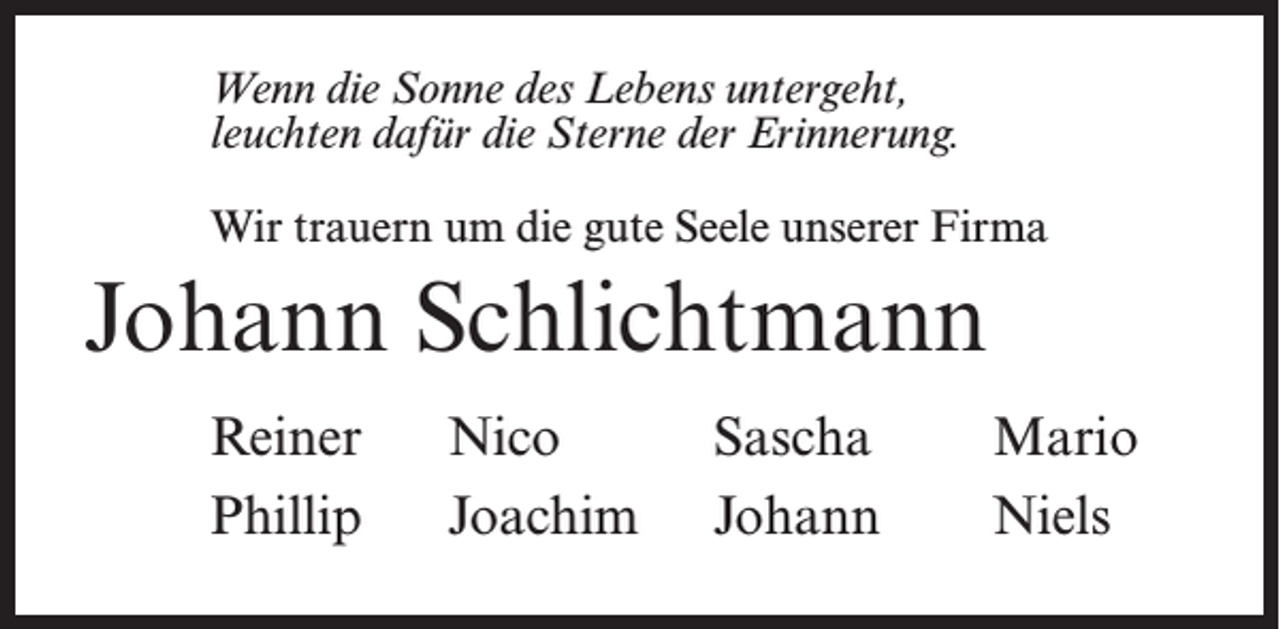<p>Wenn die Sonne des Lebens untergeht,<br />leuchten dafür die Sterne der Erinnerung.<br />Wir trauern um die gute Seele unserer Firma</p><p>Johann Schlichtmann<br />Reiner<br />Phillip</p><p>Nico<br />Joachim</p><p>Sascha<br />Johann</p><p>Mario<br />Niels</p>