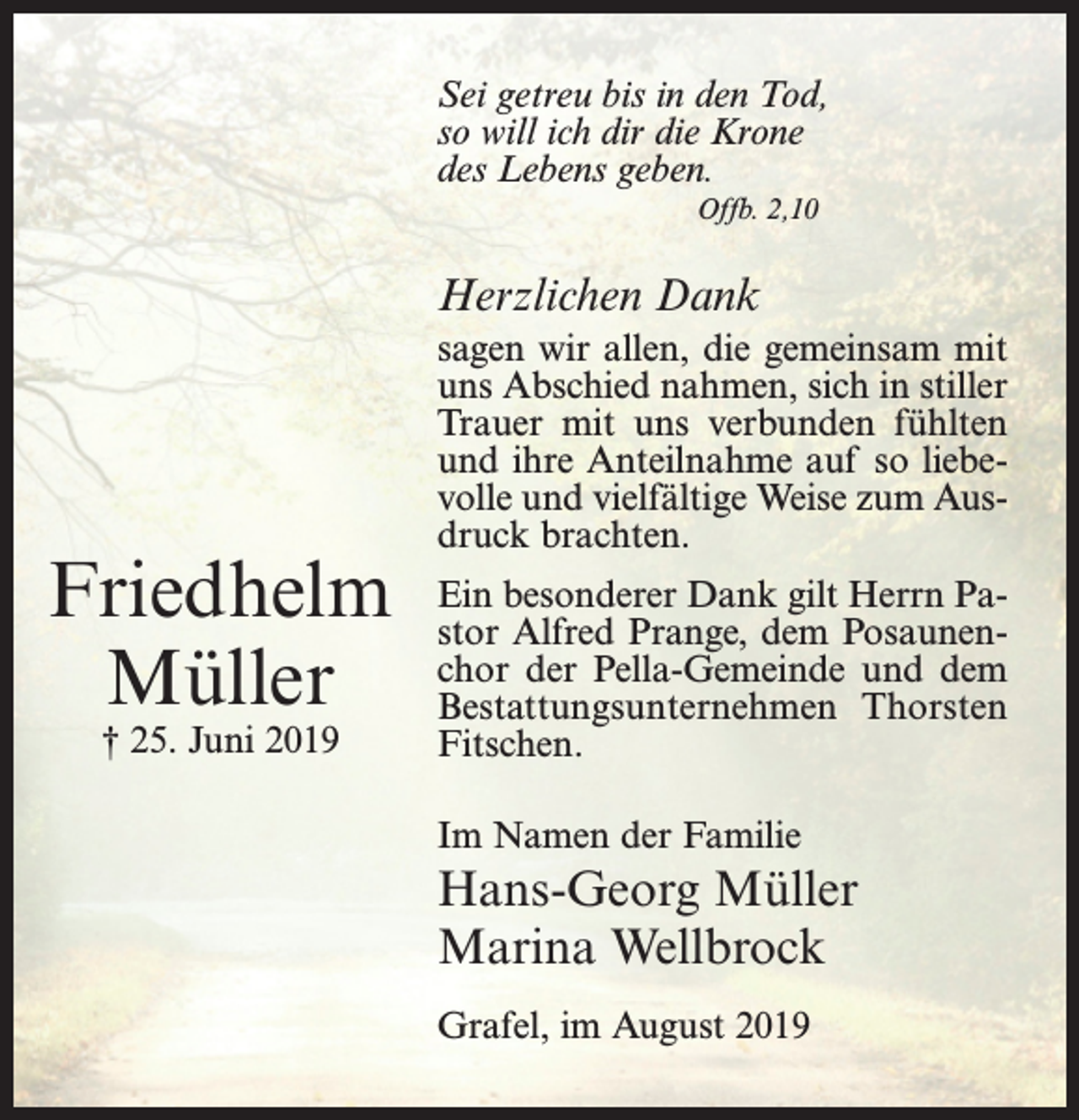 <p>Sei getreu bis in den Tod,<br />so will ich dir die Krone<br />des Lebens geben.<br />Offb. 2,10</p><p>Herzlichen Dank</p><p>Friedhelm<br />Müller<br />† 25. Juni 2019</p><p>sagen wir allen, die gemeinsam mit<br />uns Abschied nahmen, sich in stiller<br />Trauer mit uns verbunden fühlten<br />und ihre Anteilnahme auf so liebe­<br />volle und vielfältige Weise zum Aus­<br />druck brachten.<br />Ein besonderer Dank gilt Herrn Pa­<br />stor Alfred Prange, dem Posaunen­<br />chor der Pella-Gemeinde und dem<br />Bestattungsunternehmen Thorsten<br />Fitschen.<br />Im Namen der Familie</p><p>Hans-Georg Müller<br />Marina Wellbrock<br />Grafel, im August 2019</p>