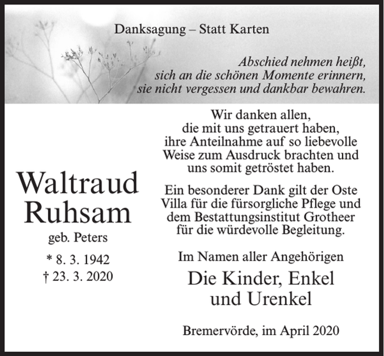<p>Danksagung – Statt Karten<br />Abschied nehmen heißt,<br />sich an die schönen Momente erinnern,<br />sie nicht vergessen und dankbar bewahren.</p><p>Waltraud<br />Ruhsam<br />geb. Peters</p><p>* 8. 3. 1942<br />† 23. 3. 2020</p><p>Wir danken allen,<br />die mit uns getrauert haben,<br />ihre Anteilnahme auf so liebevolle<br />Weise zum Ausdruck brachten und<br />uns somit getröstet haben.<br />Ein besonderer Dank gilt der Oste<br />Villa für die fürsorgliche Pflege und<br />dem Bestattungsinstitut Grotheer<br />für die würdevolle Begleitung.<br />Im Namen aller Angehörigen</p><p>Die Kinder, Enkel<br />und Urenkel<br />Bremervörde, im April 2020</p>