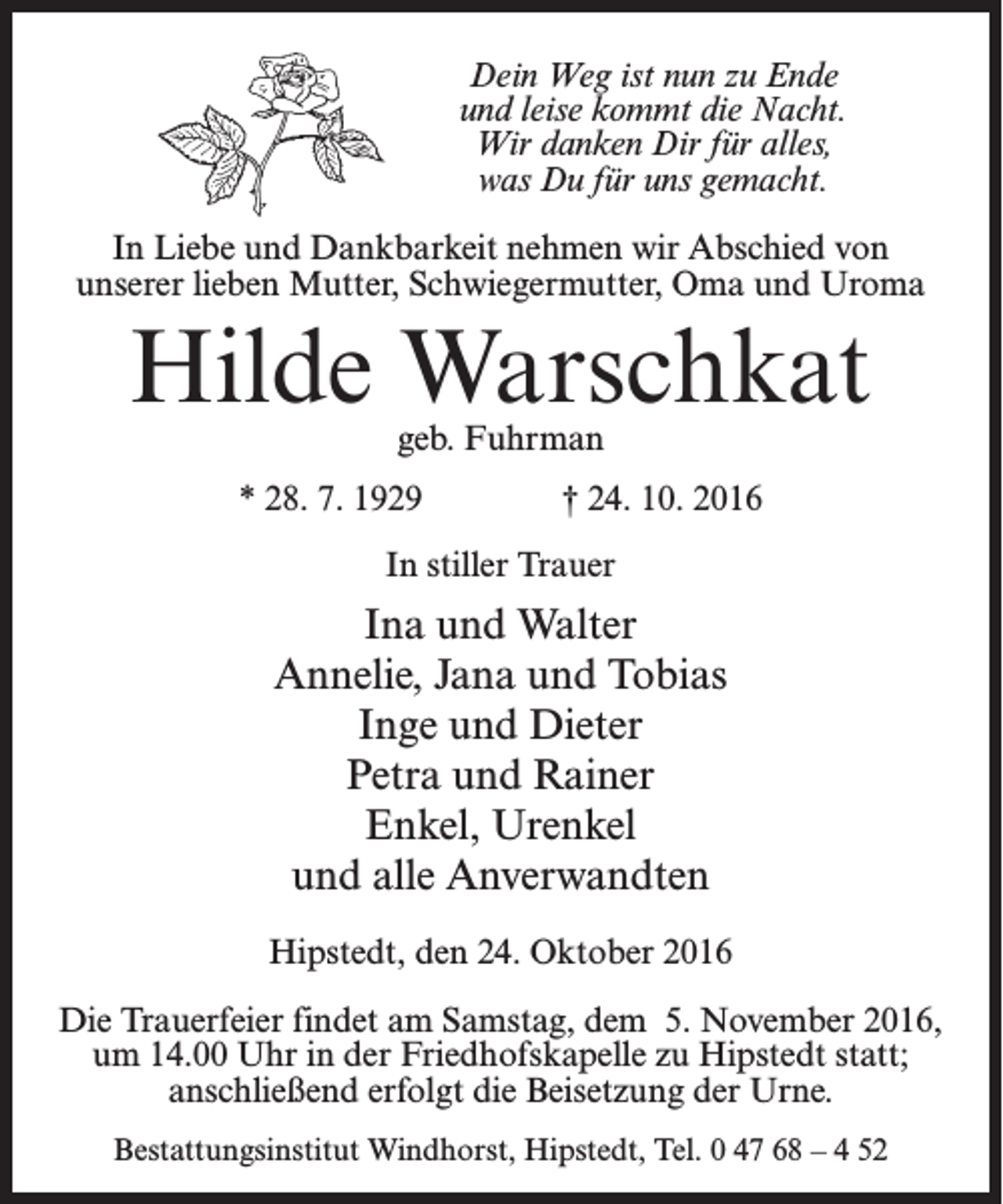 <p>Dein Weg ist nun zu Ende<br />und leise kommt die Nacht.<br />Wir danken Dir für alles,<br />was Du für uns gemacht.<br />In Liebe und Dankbarkeit nehmen wir Abschied von<br />unserer lieben Mutter, Schwiegermutter, Oma und Uroma</p><p>Hilde Warschkat<br />geb. Fuhrman</p><p>* 28. 7. 1929</p><p>† 24. 10. 2016</p><p>In stiller Trauer</p><p>Ina und Walter<br />Annelie, Jana und Tobias<br />Inge und Dieter<br />Petra und Rainer<br />Enkel, Urenkel<br />und alle Anverwandten<br />Hipstedt, den 24. Oktober 2016<br />Die Trauerfeier findet am Samstag, dem 5. November 2016,<br />um 14.00 Uhr in der Friedhofskapelle zu Hipstedt statt;<br />anschließend erfolgt die Beisetzung der Urne.<br />Bestattungsinstitut Windhorst, Hipstedt, Tel. 0 47 68 – 4 52</p>