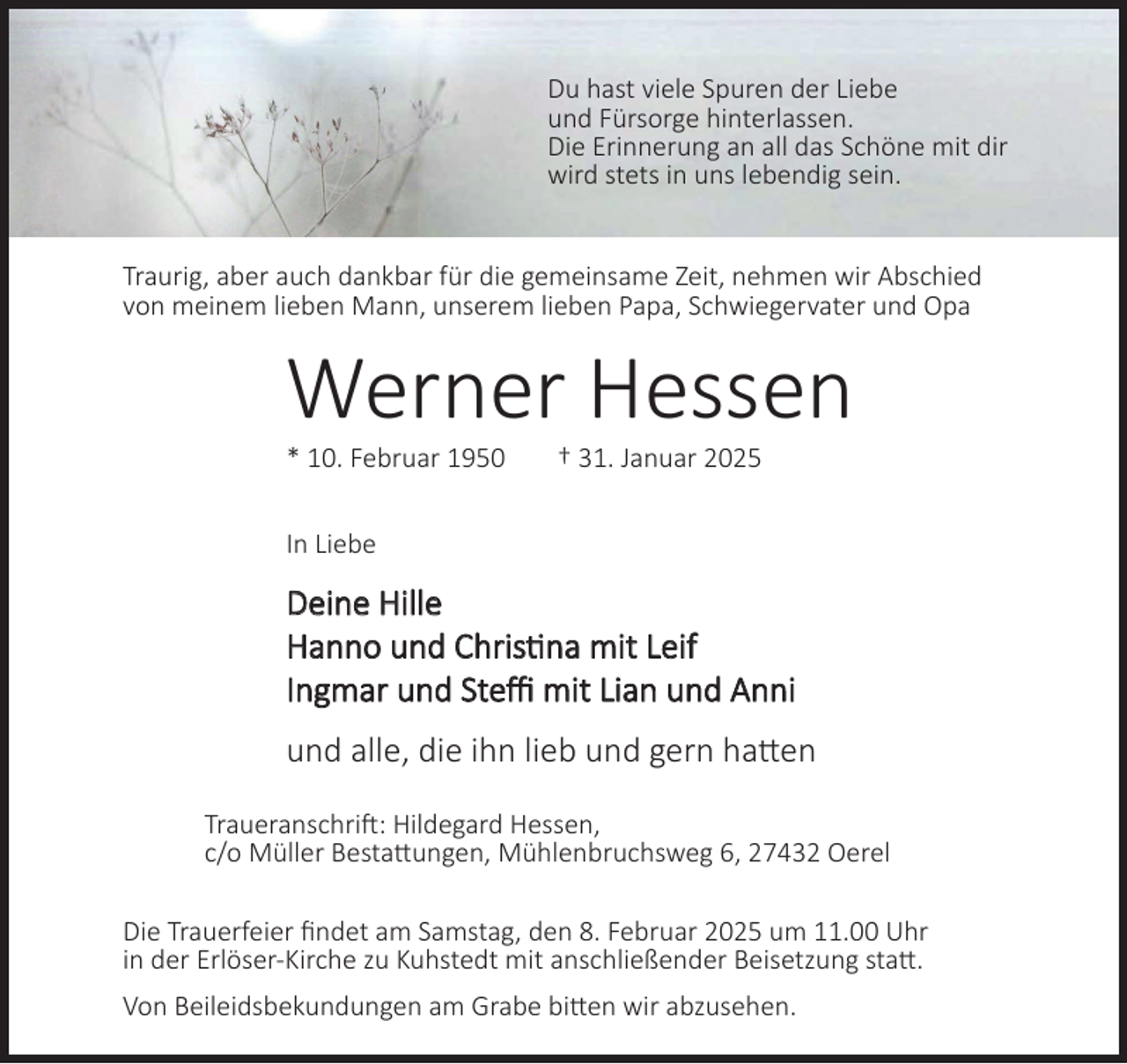 <p>Du hast viele Spuren der Liebe<br />und Fürsorge hinterlassen.<br />Die Erinnerung an all das Schöne mit dir<br />wird stets in uns lebendig sein.<br />Traurig, aber auch dankbar für die gemeinsame Zeit, nehmen wir Abschied<br />von meinem lieben Mann, unserem lieben Papa, Schwiegervater und Opa</p><p>Werner Hessen<br />* 10. Februar 1950</p><p>† 31. Januar 2025</p><p>In Liebe</p><p>Deine Hille<br />Hanno und Christina mit Leif<br />Ingmar und Steffi mit Lian und Anni<br />und alle, die ihn lieb und gern hatten<br />Traueranschrift: Hildegard Hessen,<br />c/o Müller Bestattungen, Mühlenbruchsweg 6, 27432 Oerel<br />Die Trauerfeier findet am Samstag, den 8. Februar 2025 um 11.00 Uhr<br />in der Erlöser-Kirche zu Kuhstedt mit anschließender Beisetzung statt.<br />Von Beileidsbekundungen am Grabe bitten wir abzusehen.</p>