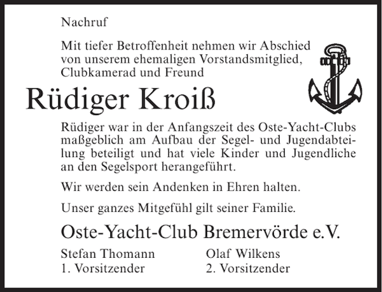 <p>Nachruf<br />Mit tiefer Betroffenheit nehmen wir Abschied<br />von unserem ehemaligen Vorstandsmitglied,<br />Clubkamerad und Freund</p><p>Rüdiger Kroiß<br />Rüdiger war in der Anfangszeit des Oste-Yacht-Clubs<br />maßgeblich am Aufbau der Segel- und Jugendabteilung beteiligt und hat viele Kinder und Jugendliche<br />an den Segelsport herangeführt.<br />Wir werden sein Andenken in Ehren halten.<br />Unser ganzes Mitgefühl gilt seiner Familie.</p><p>Oste-Yacht-Club Bremervörde e.V.<br />Stefan Thomann<br />1. Vorsitzender</p><p>Olaf Wilkens<br />2. Vorsitzender</p>
